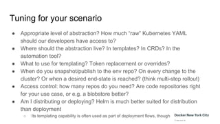 Tuning for your scenario
● Appropriate level of abstraction? How much “raw” Kubernetes YAML
should our developers have access to?
● Where should the abstraction live? In templates? In CRDs? In the
automation tool?
● What to use for templating? Token replacement or overrides?
● When do you snapshot/publish to the env repo? On every change to the
cluster? Or when a desired end-state is reached? (think multi-step rollout)
● Access control: how many repos do you need? Are code repositories right
for your use case, or e.g. a blobstore better?
● Am I distributing or deploying? Helm is much better suited for distribution
than deployment
○ Its templating capability is often used as part of deployment flows, though
 