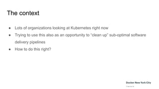 The context
● Lots of organizations looking at Kubernetes right now
● Trying to use this also as an opportunity to “clean up” sub-optimal software
delivery pipelines
● How to do this right?
 