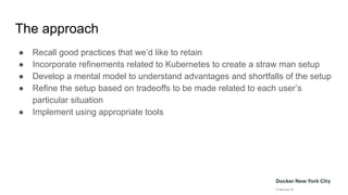 The approach
● Recall good practices that we’d like to retain
● Incorporate refinements related to Kubernetes to create a straw man setup
● Develop a mental model to understand advantages and shortfalls of the setup
● Refine the setup based on tradeoffs to be made related to each user’s
particular situation
● Implement using appropriate tools
 