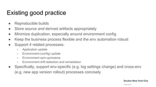 Existing good practice
● Reproducible builds
● Store source and derived artifacts appropriately
● Minimize duplication, especially around environment config
● Keep the business process flexible and the env automation robust
● Support 4 related processes:
○ Application update
○ Environment (config) update
○ Environment spin-up/restore
○ Environment drift detection and remediation
● Specifically, support env-specific (e.g. log settings change) and cross-env
(e.g. new app version rollout) processes concisely
 
