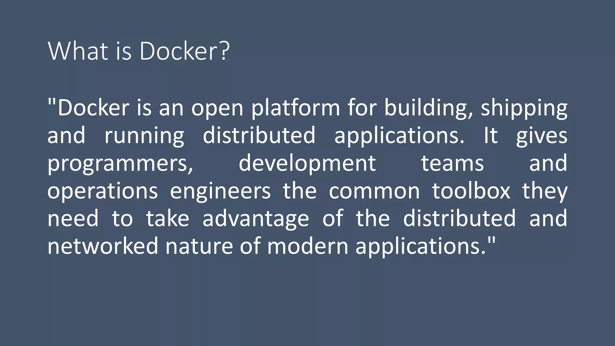 What is Docker?
"Docker is an open platform for building, shipping
and running distributed applications. It gives
programmers, development teams and
operations engineers the common toolbox they
need to take advantage of the distributed and
networked nature of modern applications."
 