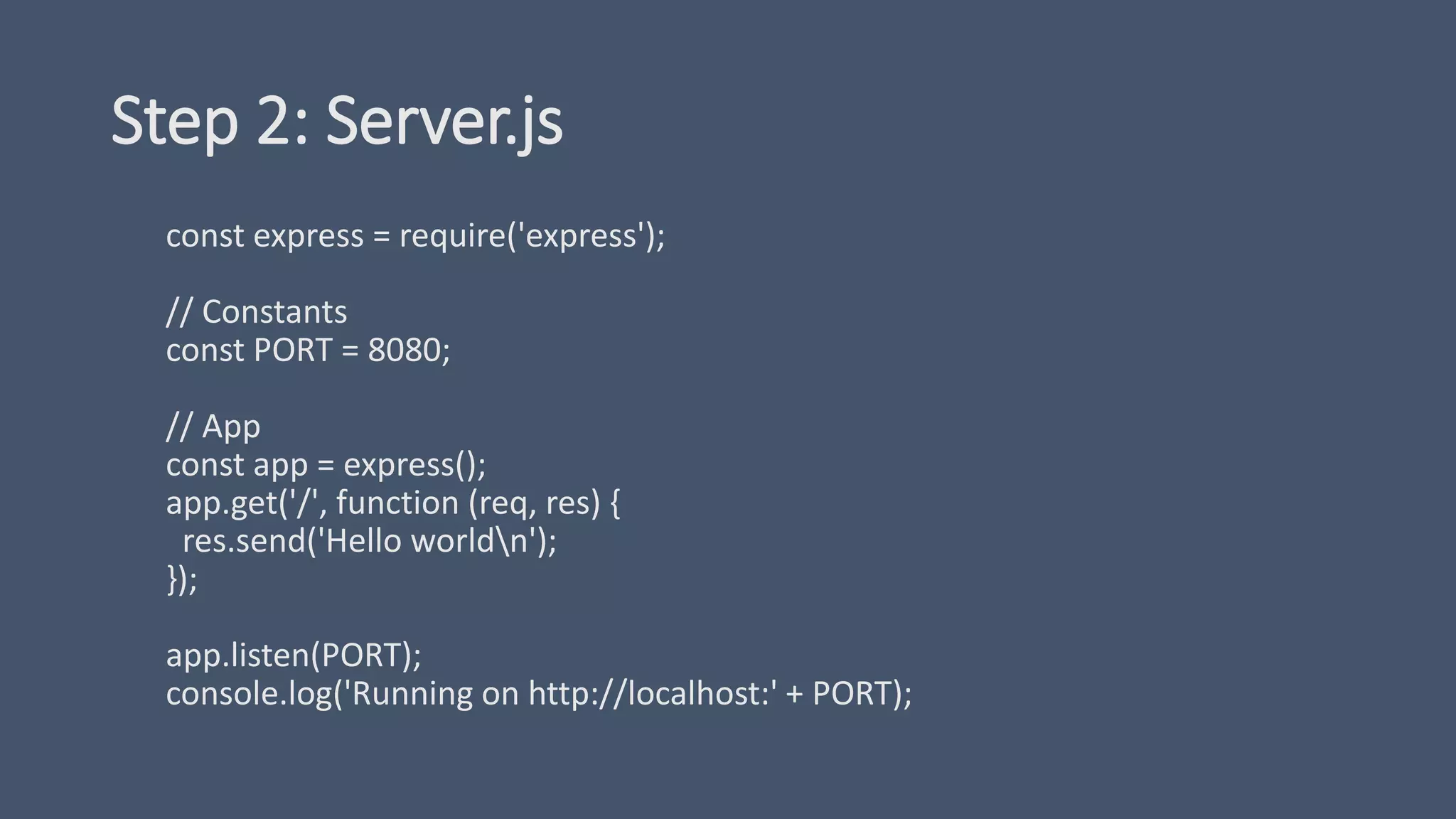Step 2: Server.js
const express = require('express');
// Constants
const PORT = 8080;
// App
const app = express();
app.get('/', function (req, res) {
res.send('Hello worldn');
});
app.listen(PORT);
console.log('Running on http://localhost:' + PORT);
 