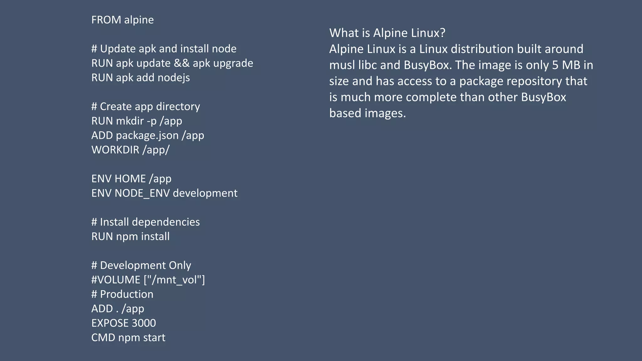 FROM alpine
# Update apk and install node
RUN apk update && apk upgrade
RUN apk add nodejs
# Create app directory
RUN mkdir -p /app
ADD package.json /app
WORKDIR /app/
ENV HOME /app
ENV NODE_ENV development
# Install dependencies
RUN npm install
# Development Only
#VOLUME ["/mnt_vol"]
# Production
ADD . /app
EXPOSE 3000
CMD npm start
What is Alpine Linux?
Alpine Linux is a Linux distribution built around
musl libc and BusyBox. The image is only 5 MB in
size and has access to a package repository that
is much more complete than other BusyBox
based images.
 