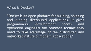 What is Docker?
"Docker is an open platform for building, shipping
and running distributed applications. It gives
programmers, development teams and
operations engineers the common toolbox they
need to take advantage of the distributed and
networked nature of modern applications."
 