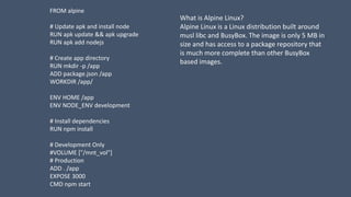FROM alpine
# Update apk and install node
RUN apk update && apk upgrade
RUN apk add nodejs
# Create app directory
RUN mkdir -p /app
ADD package.json /app
WORKDIR /app/
ENV HOME /app
ENV NODE_ENV development
# Install dependencies
RUN npm install
# Development Only
#VOLUME ["/mnt_vol"]
# Production
ADD . /app
EXPOSE 3000
CMD npm start
What is Alpine Linux?
Alpine Linux is a Linux distribution built around
musl libc and BusyBox. The image is only 5 MB in
size and has access to a package repository that
is much more complete than other BusyBox
based images.
 