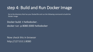 step 4: Build and Run Docker Image
Docker build -t hellodocker .
docker run -p 8080:3000 hellodocker
Now check this in browser
http://127.0.0.1:8080
Go to the directory that has your Dockerfile and run the following command to build the
Docker image.
 