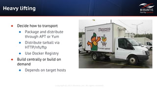 Copyright © 2015 Mirantis, Inc. All rights reserved
Heavy lifting
● Decide how to transport
● Package and distribute
through APT or Yum
● Distribute tarball via
HTTP/nfs/ftp
● Use Docker Registry
● Build centrally or build on
demand
● Depends on target hosts
 