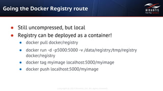 Copyright © 2015 Mirantis, Inc. All rights reserved
Going the Docker Registry route
● Still uncompressed, but local
● Registry can be deployed as a container!
● docker pull docker/registry
● docker run -d -p5000:5000 -v /data/registry:/tmp/registry
docker/registry
● docker tag myimage localhost:5000/myimage
● docker push localhost:5000/myimage
 