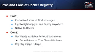 Copyright © 2015 Mirantis, Inc. All rights reserved
Pros and Cons of Docker Registry
● Pros:
● Centralized store of Docker images
● Lightweight app you can deploy anywhere
● Native to Docker
● Cons:
● Not highly available for local data stores
■ But with Amazon S3 or Glance it is decent
● Registry image is large
 