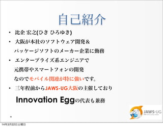 自己紹介
• 比企 宏之(ひき ひろゆき)
• 大阪が本社のソフトウェア開発＆
 パッケージソフトのメーカー企業に勤務
• エンタープライズ系エンジニアで
 元携帯やスマートフォンの開発
 なのでモバイル関連が特に強いです。
• 三年程前からJAWS-UG大阪の主催しており
Innovation Eggの代表も兼務
14年3月22日土曜日
 