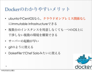 Dockerのわかりやすいメリット
• ubuntoやCentOSなら、クラウドオンプレミス関係なし
にImmutable Infrastructureできる
• 複数台のインスタンスを用意しなくても一つのOS上に 
干渉しない複数の環境を構築できる
• サーバーの起動が早い
• gitのように使える
• DokerFileでChef Soloみたいに使える
20
14年3月22日土曜日
 