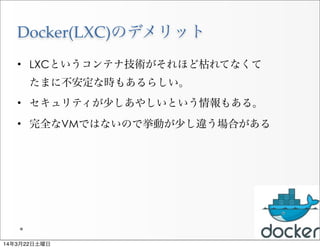 Docker(LXC)のデメリット
• LXCというコンテナ技術がそれほど枯れてなくて
たまに不安定な時もあるらしい。
• セキュリティが少しあやしいという情報もある。
• 完全なVMではないので挙動が少し違う場合がある
21
14年3月22日土曜日
 