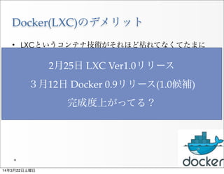 Docker(LXC)のデメリット
• LXCというコンテナ技術がそれほど枯れてなくてたまに
不安定な時もあるらしい。
• セキュリティが少しあやしいという情報もある。
• 完全なVMではないので挙動が少し違う場合がある
22
2月25日  LXC  Ver1.0リリース
３月12日  Docker  0.9リリース(1.0候補)
完成度上がってる？
14年3月22日土曜日
 