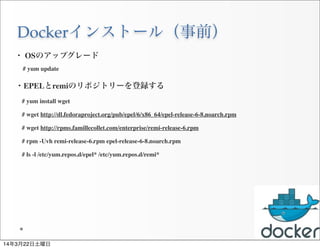 Dockerインストール（事前）
27
・ OSのアップグレード
# yum update
・EPELとremiのリポジトリーを登録する
 # yum install wget
 # wget http://dl.fedoraproject.org/pub/epel/6/x86_64/epel-release-6-8.noarch.rpm
 # wget http://rpms.famillecollet.com/enterprise/remi-release-6.rpm
 # rpm -Uvh remi-release-6.rpm epel-release-6-8.noarch.rpm
 # ls -l /etc/yum.repos.d/epel* /etc/yum.repos.d/remi*
14年3月22日土曜日
 