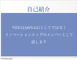 自己紹介
• 比企 宏之(ひき ひろゆき)
• 大阪が本社のソフトウェア開発＆
 パッケージソフトのメーカー企業に勤務
• エンタープライズ系エンジニアで
 元携帯やスマートフォンの開発
 なのでモバイル関連が特に強いです。
• 三年程前からJAWS-UG大阪の主催しており
Innovation Eggの代表も兼務
今回はJAWS-­‐‑UGとしてではなく
イノベーションエッグのメンバーとして
話します
14年3月22日土曜日
 
