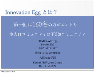 Innovation  Egg  とは？
・未経験者の方に向けたIT勉強会
・コミュニティハブとして各コミュニティの呼び水的組織
・各コミュニティとの合同開催
 ※講師の方には必ず各ITコミュニティの宣伝を行ってもらう
第一回は160名の方がエントリー
協力ITコミュニティは下記8コミュニティ
HTML5-­‐‑WEST.jp
Sencha  UG
日本Androidの会
関西Firefox  OS勉強会
大阪node学園
Kansai  PHP  Users  Group
DevLOVE関西
14年3月22日土曜日
 