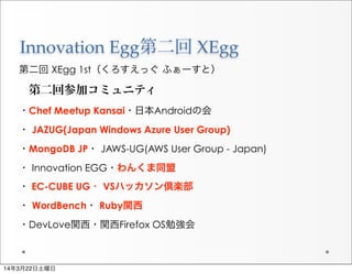 Innovation  Egg第二回  XEgg
第二回 XEgg 1st（くろすえっぐ ふぁーすと）
第二回参加コミュニティ
・Chef Meetup Kansai・日本Androidの会
・ JAZUG(Japan Windows Azure User Group)
・MongoDB JP・ JAWS-UG(AWS User Group - Japan)
・ Innovation EGG・わんくま同盟
・ EC-CUBE UG・ VSハッカソン倶楽部
・ WordBench・ Ruby関西
・DevLove関西・関西Firefox OS勉強会
14年3月22日土曜日
 