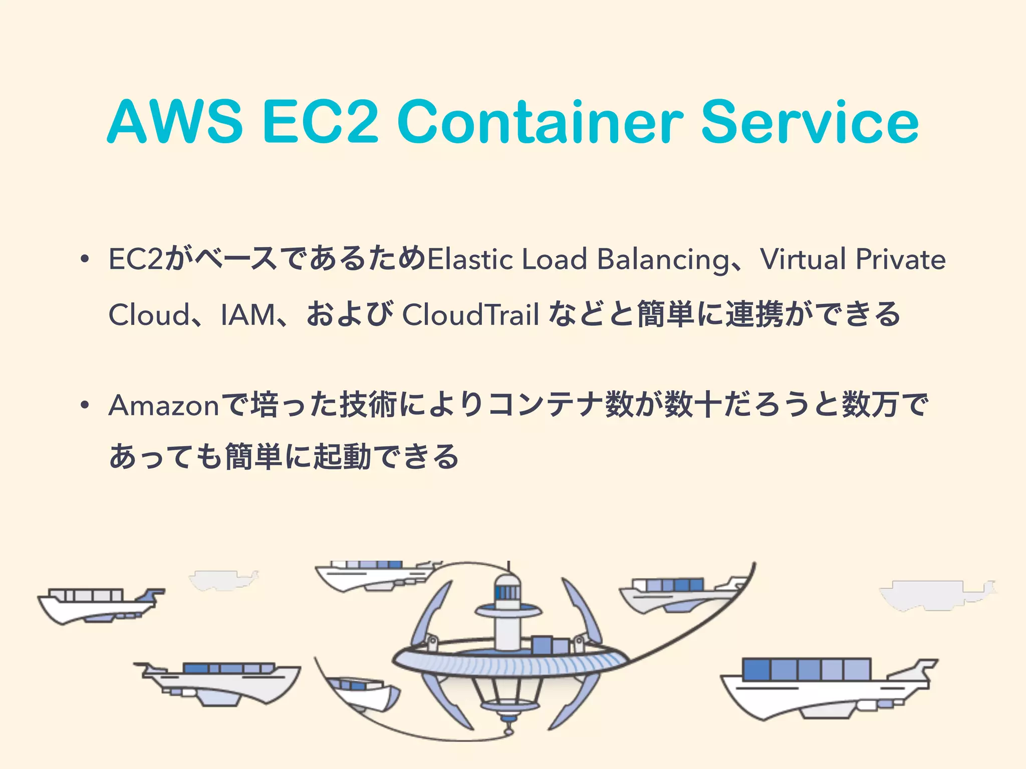 AWS EC2 Container Service
• EC2がベースであるためElastic Load Balancing、Virtual Private
Cloud、IAM、および CloudTrail などと簡単に連携ができる
• Amazonで培った技術によりコンテナ数が数十だろうと数万で
あっても簡単に起動できる
 