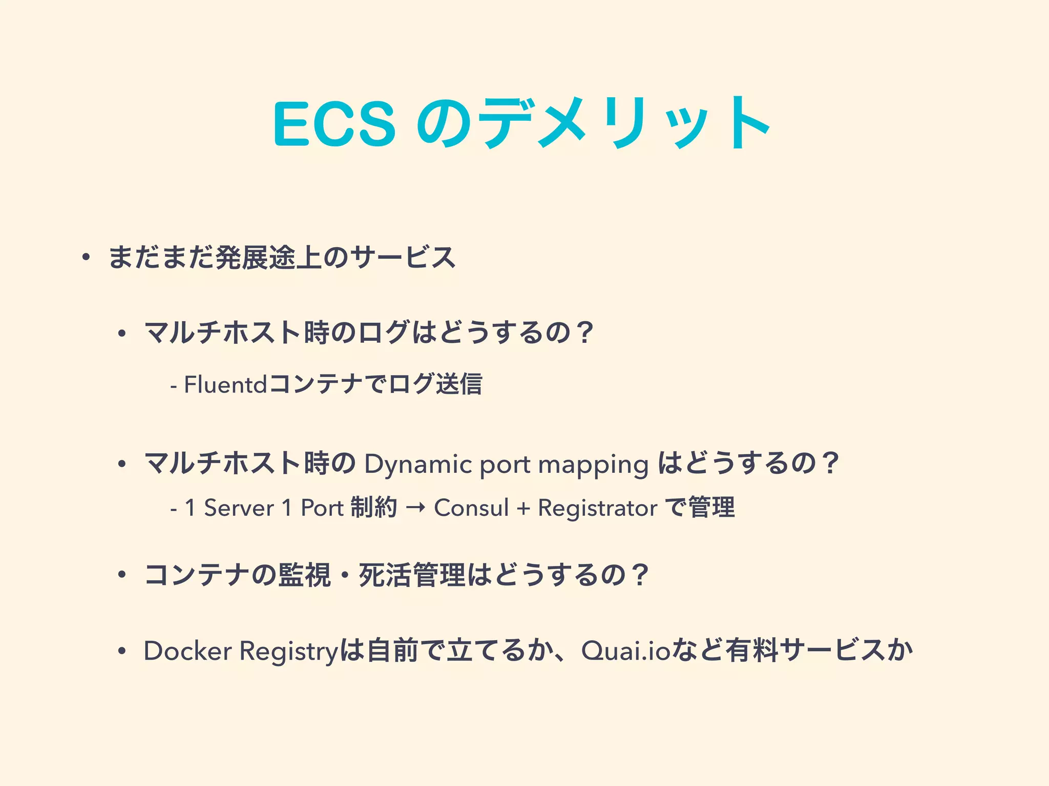 ECS のデメリット
• まだまだ発展途上のサービス
• マルチホスト時のログはどうするの？ 
 - Fluentdコンテナでログ送信
• マルチホスト時の Dynamic port mapping はどうするの？ 
 - 1 Server 1 Port 制約 → Consul + Registrator で管理
• コンテナの監視・死活管理はどうするの？
• Docker Registryは自前で立てるか、Quai.ioなど有料サービスか
 