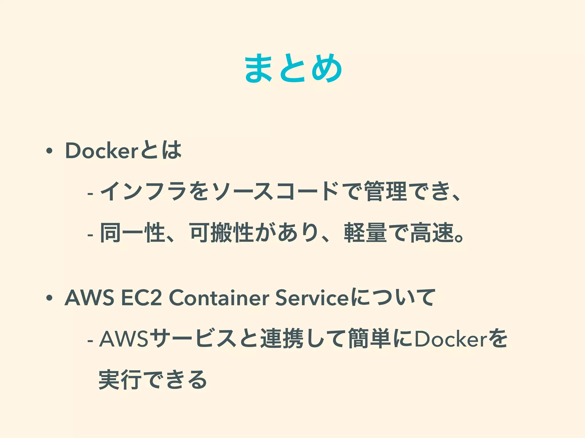 まとめ
• Dockerとは 
 - インフラをソースコードで管理でき、 
- 同一性、可搬性があり、軽量で高速。
• AWS EC2 Container Serviceについて 
- AWSサービスと連携して簡単にDockerを 
実行できる
 