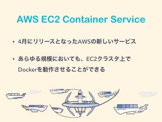 AWS EC2 Container Service
• 4月にリリースとなったAWSの新しいサービス
• あらゆる規模においても、EC2クラスタ上で
Dockerを動作させることができる
 