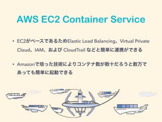 AWS EC2 Container Service
• EC2がベースであるためElastic Load Balancing、Virtual Private
Cloud、IAM、および CloudTrail などと簡単に連携ができる
• Amazonで培った技術によりコンテナ数が数十だろうと数万で
あっても簡単に起動できる
 