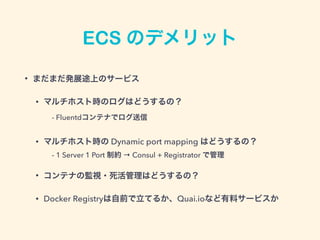 ECS のデメリット
• まだまだ発展途上のサービス
• マルチホスト時のログはどうするの？ 
 - Fluentdコンテナでログ送信
• マルチホスト時の Dynamic port mapping はどうするの？ 
 - 1 Server 1 Port 制約 → Consul + Registrator で管理
• コンテナの監視・死活管理はどうするの？
• Docker Registryは自前で立てるか、Quai.ioなど有料サービスか
 