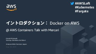 © 2019, Amazon Web Services, Inc. or its Affiliates. All rights reserved.
Kazuki Matsuda
Startup Solutions Architect
Amazon Web Services Japan
Aug. 30, 2019
イントロダクション： Docker on AWS
@ AWS Containers Talk with Mercari
#AWSLoft
#Kubernetes
#Fargate
 