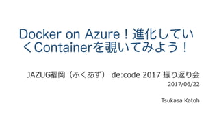 Docker on Azure！進化していく
Containerを覗いてみよう！
JAZUG福岡（ふくあず） de:code 2017 振り返り会
2017/06/22
Tsukasa Katoh
 