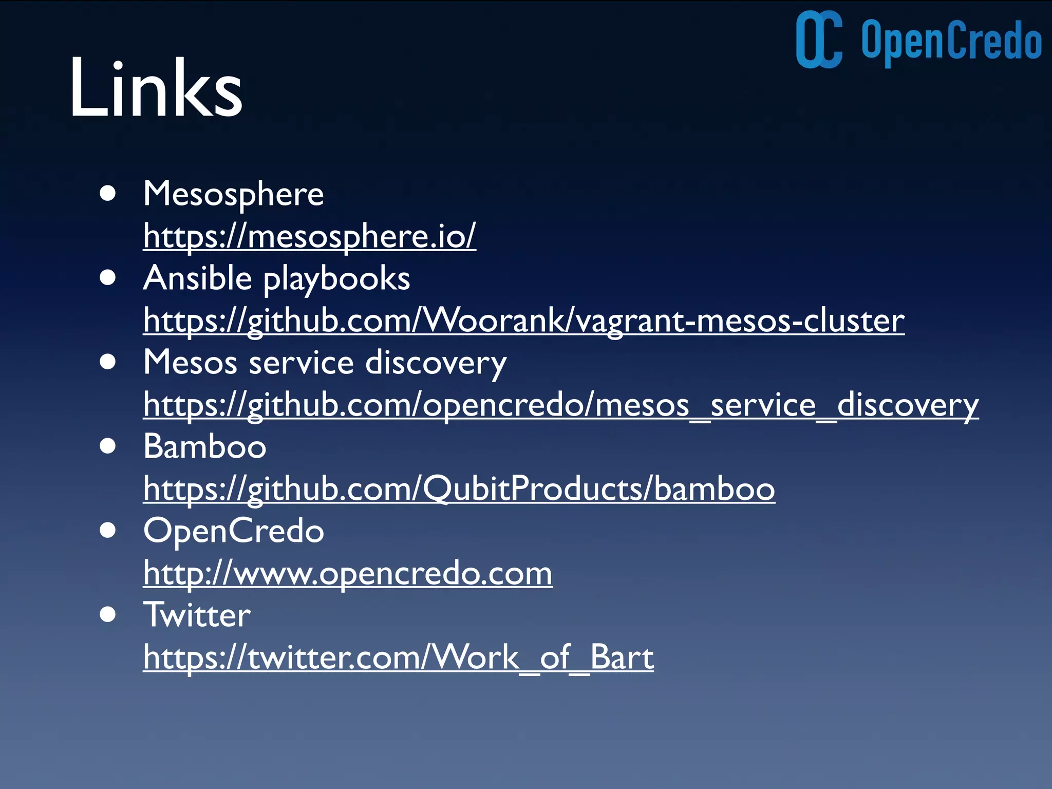 Links 
• Mesosphere 
https://mesosphere.io/ 
• Ansible playbooks 
https://github.com/Woorank/vagrant-mesos-cluster 
• Mesos service discovery 
https://github.com/opencredo/mesos_service_discovery 
• Bamboo 
https://github.com/QubitProducts/bamboo 
• OpenCredo 
http://www.opencredo.com 
• Twitter 
https://twitter.com/Work_of_Bart 
 