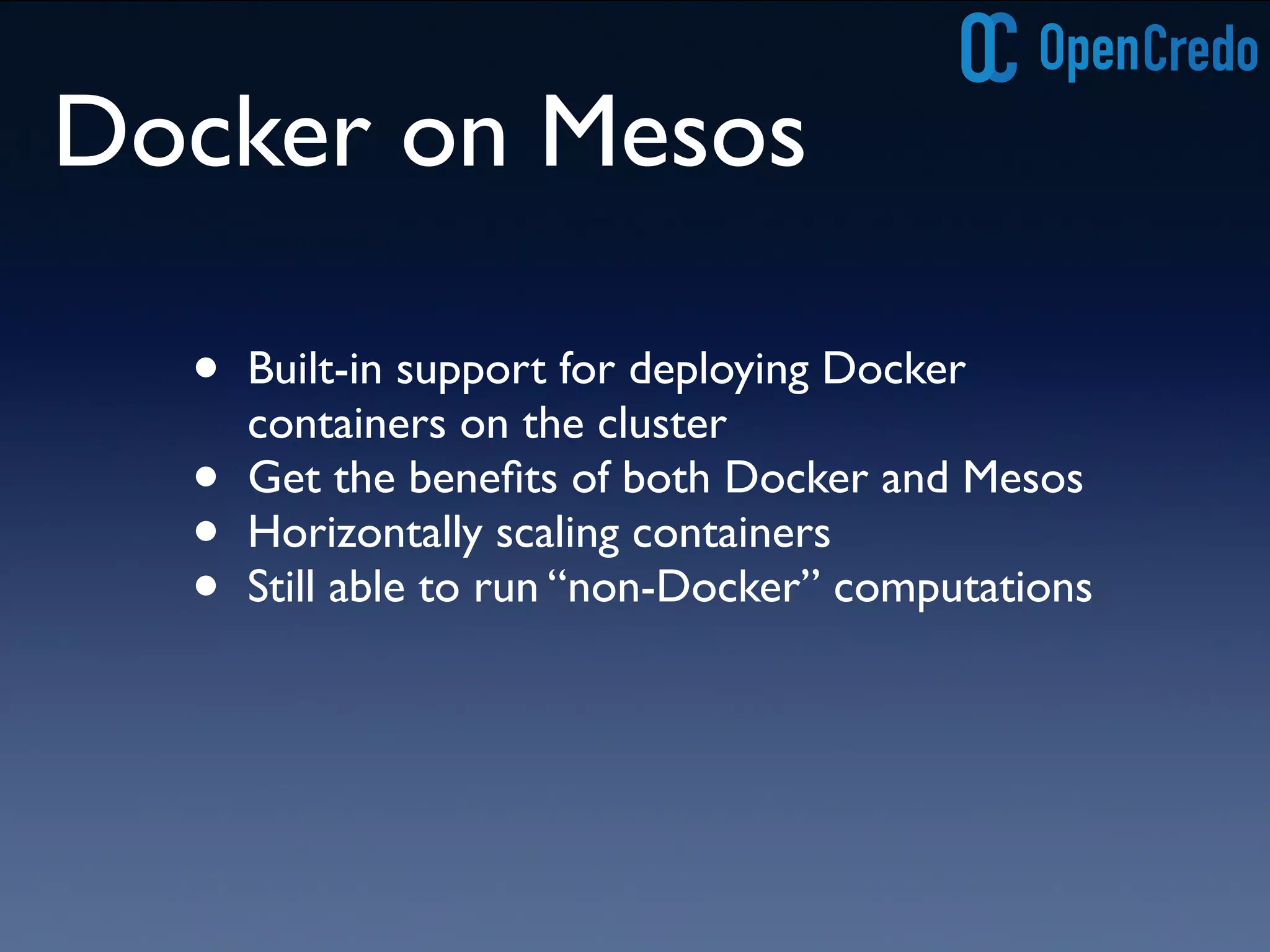 Docker on Mesos 
• Built-in support for deploying Docker 
containers on the cluster 
• Get the benefits of both Docker and Mesos 
• Horizontally scaling containers 
• Still able to run “non-Docker” computations 
 