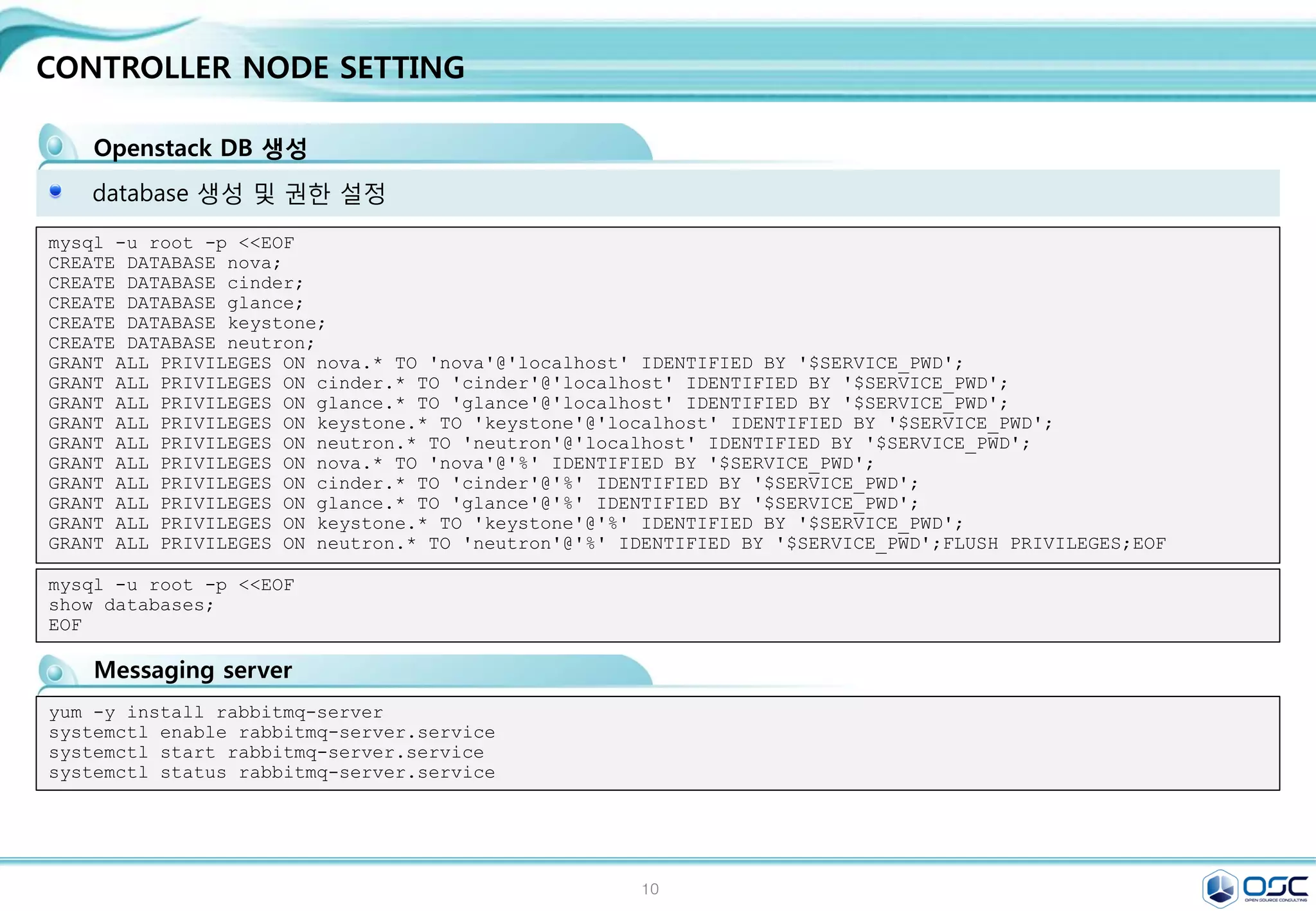 10
Env setting
환경 변수 setting (env parameter setting)
Centos 7 minimum installation
yum -y install epel-release
yum -y install http://rdo.fedorapeople.org/openstack-juno/rdo-release-juno.rpm
yum -y upgrade
#Updated: centos-release.x86_64 0:7-0.1406.el7.centos.2.6
systemctl stop firewalld.service;systemctl disable firewalld.service
getenforce
sed -i 's/enforcing/permissive/g' /etc/selinux/config
echo 0 > /sys/fs/selinux/enforce
CONTROLLER_IP=192.168.32.181
ADMIN_TOKEN=ADMIN
SERVICE_PWD=service
ADMIN_PWD=password
META_PWD=meta123
#juno-controller node
THISHOST_NAME=juno-controller
THISHOST_IP=192.168.32.181
THISHOST_NETMASK=255.255.255.0
THISHOST_GATEWAY=192.168.32.1
THISHOST_DNS=192.168.32.1
THISHOST_TUNNEL_IP=na
THISHOST_TUNNEL_NETMASK=24
OpenStack용 rpm을 제공하는 Third Party Repository를 모든 노드에 설정
CONTROLLER_IP=192.168.32.181
ADMIN_TOKEN=ADMIN
SERVICE_PWD=service
ADMIN_PWD=password
META_PWD=meta123
#juno-network node
THISHOST_NAME=juno-network
THISHOST_IP=192.168.32.182
THISHOST_NETMASK=255.255.255.0
THISHOST_GATEWAY=192.168.32.1
THISHOST_DNS=192.168.32.1
THISHOST_TUNNEL_IP=192.168.33.
182
THISHOST_TUNNEL_NETMASK=24
CONTROLLER_IP=192.168.32.181
ADMIN_TOKEN=ADMIN
SERVICE_PWD=service
ADMIN_PWD=password
META_PWD=meta123
#juno-compute node
THISHOST_NAME=juno-compute
THISHOST_IP=192.168.32.183
HISHOST_NETMASK=255.255.255.0
THISHOST_GATEWAY=192.168.32.1
THISHOST_DNS=192.168.32.1
THISHOST_TUNNEL_IP=192.168.33.
183
THISHOST_TUNNEL_NETMASK=24
juno-controller:/root/env.sh juno-network:/root/env.sh juno-compute01/02:/root/env.sh
All node
192.168.X.184
 