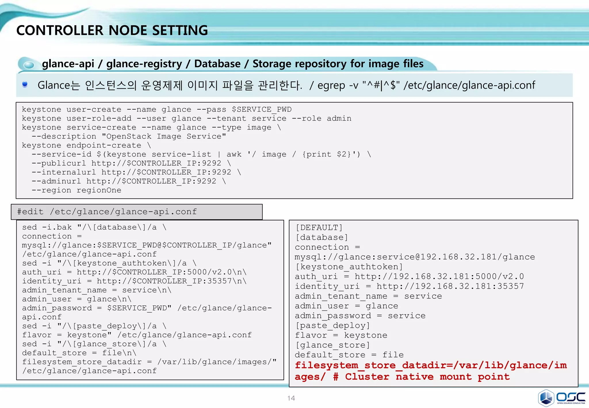 14
CONTROLLER NODE SETTING
keystone 설치
keystone은 인증을 위한 서비스
yum -y install openstack-keystone python-keystoneclient
[DEFAULT]
# admin token 설정
admin_token=ADMIN
[database]
# database 접근 정보
connection =
mysql://keystone:service@192.168.32.181/keyston
e
[token]
#uuid token provider와 sql driver 정의
provider =
keystone.token.providers.uuid.Provider
driver =
keystone.token.persistence.backends.sql.Token
sed -i.bak
"s/#admin_token=ADMIN/admin_token=$ADMIN_TOKEN/g"
/etc/keystone/keystone.conf
sed -i "/[database]/a 
connection =
mysql://keystone:$SERVICE_PWD@$CONTROLLER_IP/keyston
e" /etc/keystone/keystone.conf
sed -i "/[token]/a 
provider = keystone.token.providers.uuid.Providern
driver =
keystone.token.persistence.backends.sql.Tokenn"
/etc/keystone/keystone.conf
sed -i "/[revoke]/a 
driver =
keystone.contrib.revoke.backends.sql.Revoken"
/etc/keystone/keystone.conf
#edit /etc/keystone.conf
keystone-manage pki_setup --keystone-user keystone --keystone-group keystone # SSL PKI key 생성
chown -R keystone:keystone /var/log/keystone
chown -R keystone:keystone /etc/keystone/ssl
chmod -R o-rwx /etc/keystone/ssl
su -s /bin/sh -c "keystone-manage db_sync" keystone # 테이블 생성
#start keystone
systemctl enable openstack-keystone.service
systemctl start openstack-keystone.service
egrep -v "^#|^$" /etc/keystone/keystone.conf
 