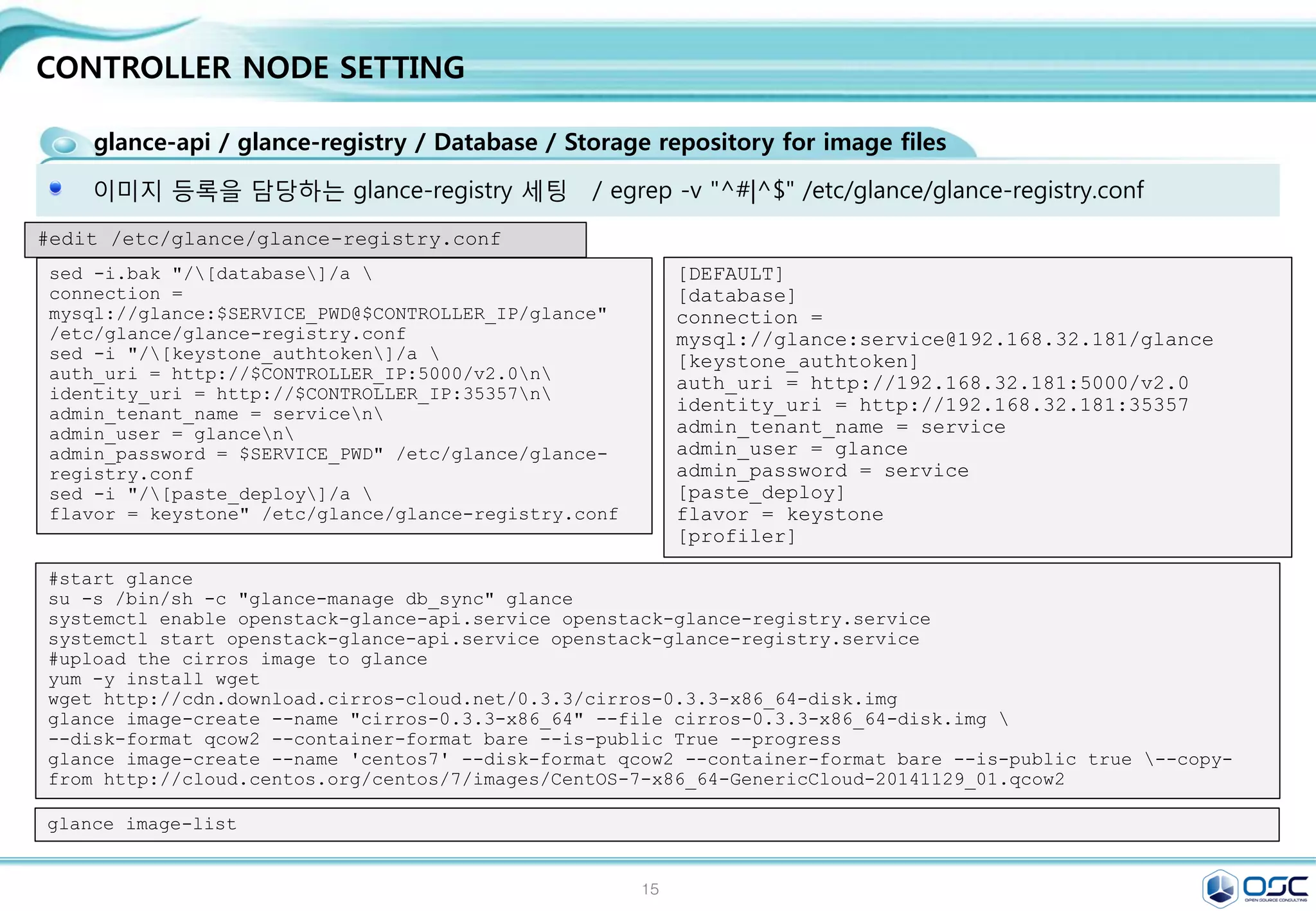 15
CONTROLLER NODE SETTING
create users and tenants
Define users, tenants, and roles
export OS_SERVICE_TOKEN=$ADMIN_TOKEN
export OS_SERVICE_ENDPOINT=http://$CONTROLLER_IP:35357/v2.0
keystone tenant-create --name admin --description "Admin Tenant"
keystone user-create --name admin --pass $ADMIN_PWD
keystone role-create --name admin
keystone user-role-add --tenant admin --user admin --role admin
keystone role-create --name _member_
keystone user-role-add --tenant admin --user admin --role _member_
keystone tenant-create --name demo --description "Demo Tenant"
keystone user-create --name demo --pass password
keystone user-role-add --tenant demo --user demo --role _member_
keystone tenant-create --name service --description "Service Tenant"
keystone service-create --name keystone --type identity 
--description "OpenStack Identity"
keystone endpoint-create 
--service-id $(keystone service-list | awk '/ identity / {print $2}') 
--publicurl http://$CONTROLLER_IP:5000/v2.0 
--internalurl http://$CONTROLLER_IP:5000/v2.0 
--adminurl http://$CONTROLLER_IP:35357/v2.0 
--region regionOne #REST API 주소 생성
unset OS_SERVICE_TOKEN OS_SERVICE_ENDPOINT
 