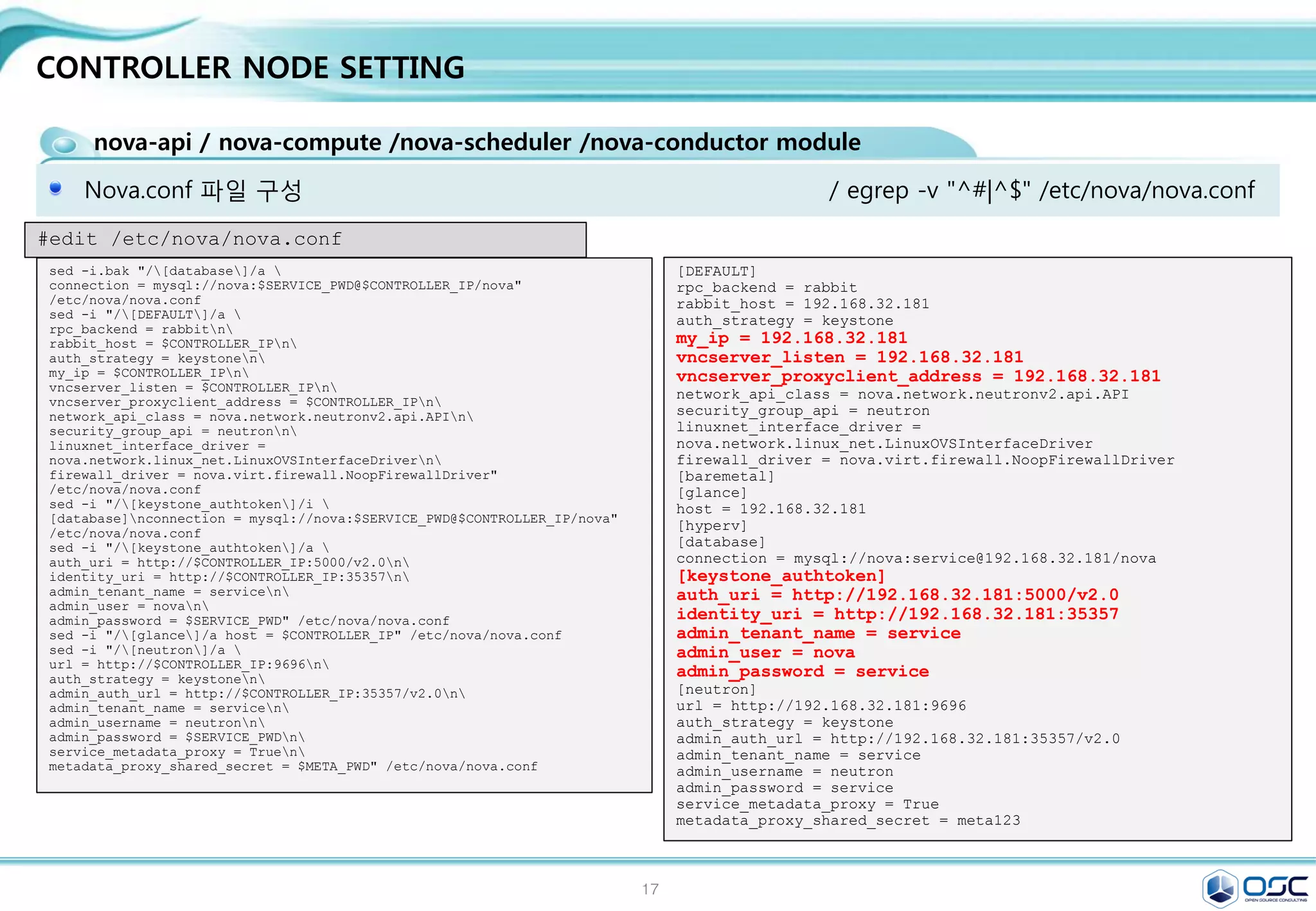 17
CONTROLLER NODE SETTING
glance-api / glance-registry / Database / Storage repository for image files
Glance는 인스턴스의 운영제제 이미지 파일을 관리한다.
yum -y install openstack-glance python-glanceclient
[DEFAULT]
[database]
connection =
mysql://glance:service@192.168.32.181/glance
[keystone_authtoken]
auth_uri = http://192.168.32.181:5000/v2.0
identity_uri = http://192.168.32.181:35357
admin_tenant_name = service
admin_user = glance
admin_password = service
[paste_deploy]
flavor = keystone
[glance_store]
default_store = file
filesystem_store_datadir=/var/lib/glance/im
ages/ # Cluster native mount point
sed -i.bak "/[database]/a 
connection =
mysql://glance:$SERVICE_PWD@$CONTROLLER_IP/glance"
/etc/glance/glance-api.conf
sed -i "/[keystone_authtoken]/a 
auth_uri = http://$CONTROLLER_IP:5000/v2.0n
identity_uri = http://$CONTROLLER_IP:35357n
admin_tenant_name = servicen
admin_user = glancen
admin_password = $SERVICE_PWD" /etc/glance/glance-
api.conf
sed -i "/[paste_deploy]/a 
flavor = keystone" /etc/glance/glance-api.conf
sed -i "/[glance_store]/a 
default_store = filen
filesystem_store_datadir = /var/lib/glance/images/"
/etc/glance/glance-api.conf
#edit /etc/glance/glance-api.conf
keystone user-create --name glance --pass $SERVICE_PWD
keystone user-role-add --user glance --tenant service --role admin
keystone service-create --name glance --type image 
--description "OpenStack Image Service"
keystone endpoint-create 
--service-id $(keystone service-list | awk '/ image / {print $2}') 
--publicurl http://$CONTROLLER_IP:9292 
--internalurl http://$CONTROLLER_IP:9292 
--adminurl http://$CONTROLLER_IP:9292 
--region regionOne
egrep -v "^#|^$" /etc/glance/glance-api.conf
 