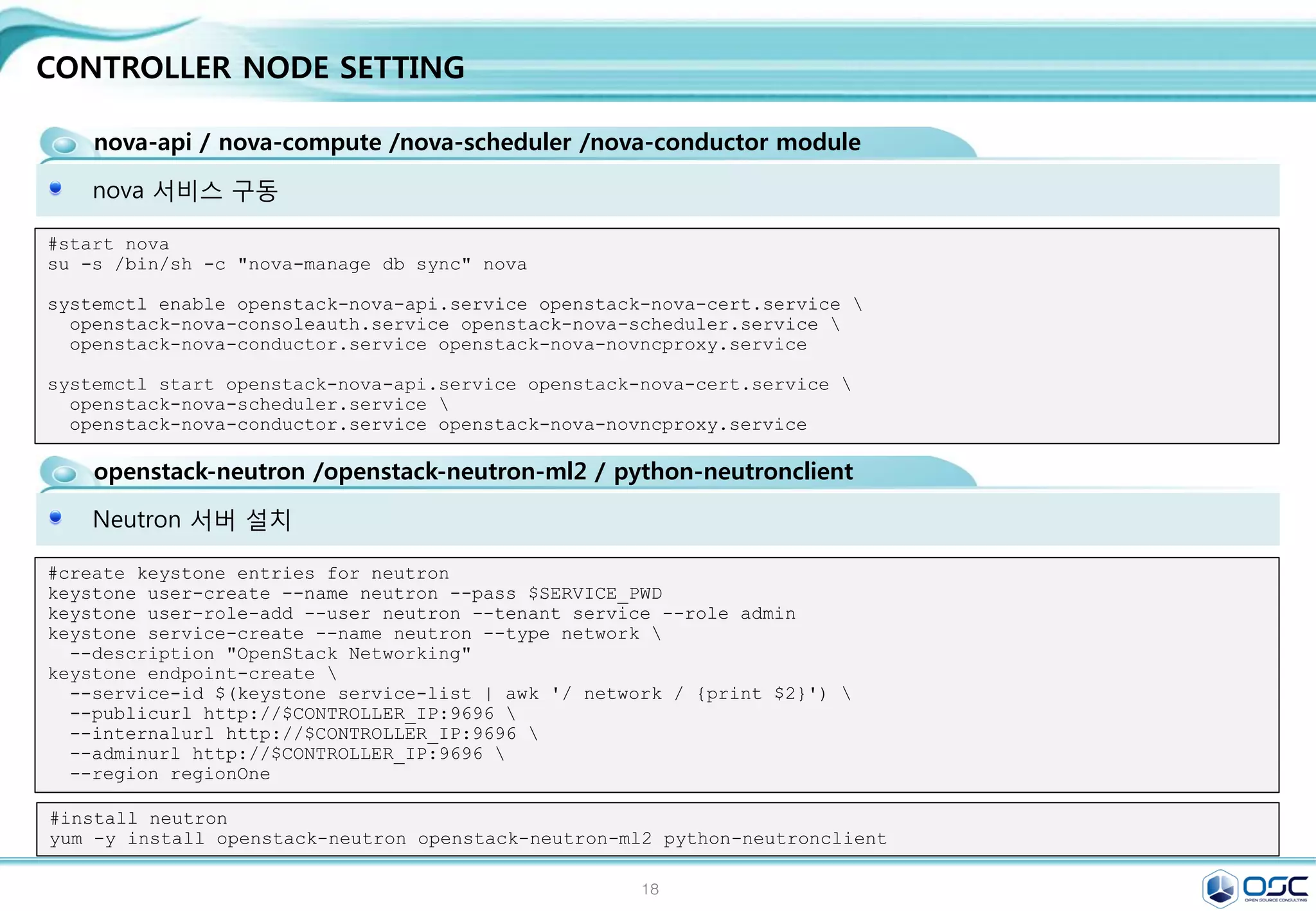 18
CONTROLLER NODE SETTING
glance-api / glance-registry / Database / Storage repository for image files
이미지 등록을 담당하는 glance-registry 세팅 /
[DEFAULT]
[database]
connection =
mysql://glance:service@192.168.32.181/glance
[keystone_authtoken]
auth_uri = http://192.168.32.181:5000/v2.0
identity_uri = http://192.168.32.181:35357
admin_tenant_name = service
admin_user = glance
admin_password = service
[paste_deploy]
flavor = keystone
[profiler]
sed -i.bak "/[database]/a 
connection =
mysql://glance:$SERVICE_PWD@$CONTROLLER_IP/glance"
/etc/glance/glance-registry.conf
sed -i "/[keystone_authtoken]/a 
auth_uri = http://$CONTROLLER_IP:5000/v2.0n
identity_uri = http://$CONTROLLER_IP:35357n
admin_tenant_name = servicen
admin_user = glancen
admin_password = $SERVICE_PWD" /etc/glance/glance-
registry.conf
sed -i "/[paste_deploy]/a 
flavor = keystone" /etc/glance/glance-registry.conf
#edit /etc/glance/glance-registry.conf
#start glance
su -s /bin/sh -c "glance-manage db_sync" glance
systemctl enable openstack-glance-api.service openstack-glance-registry.service
systemctl start openstack-glance-api.service openstack-glance-registry.service
#upload the cirros image to glance
yum -y install wget
wget http://cdn.download.cirros-cloud.net/0.3.3/cirros-0.3.3-x86_64-disk.img
glance image-create --name "cirros-0.3.3-x86_64" --file cirros-0.3.3-x86_64-disk.img 
--disk-format qcow2 --container-format bare --is-public True --progress
glance image-create --name 'centos7' --disk-format qcow2 --container-format bare --is-public true --copy-
from http://cloud.centos.org/centos/7/images/CentOS-7-x86_64-GenericCloud-20141129_01.qcow2
glance image-list
egrep -v "^#|^$" /etc/glance/glance-registry.conf
 
