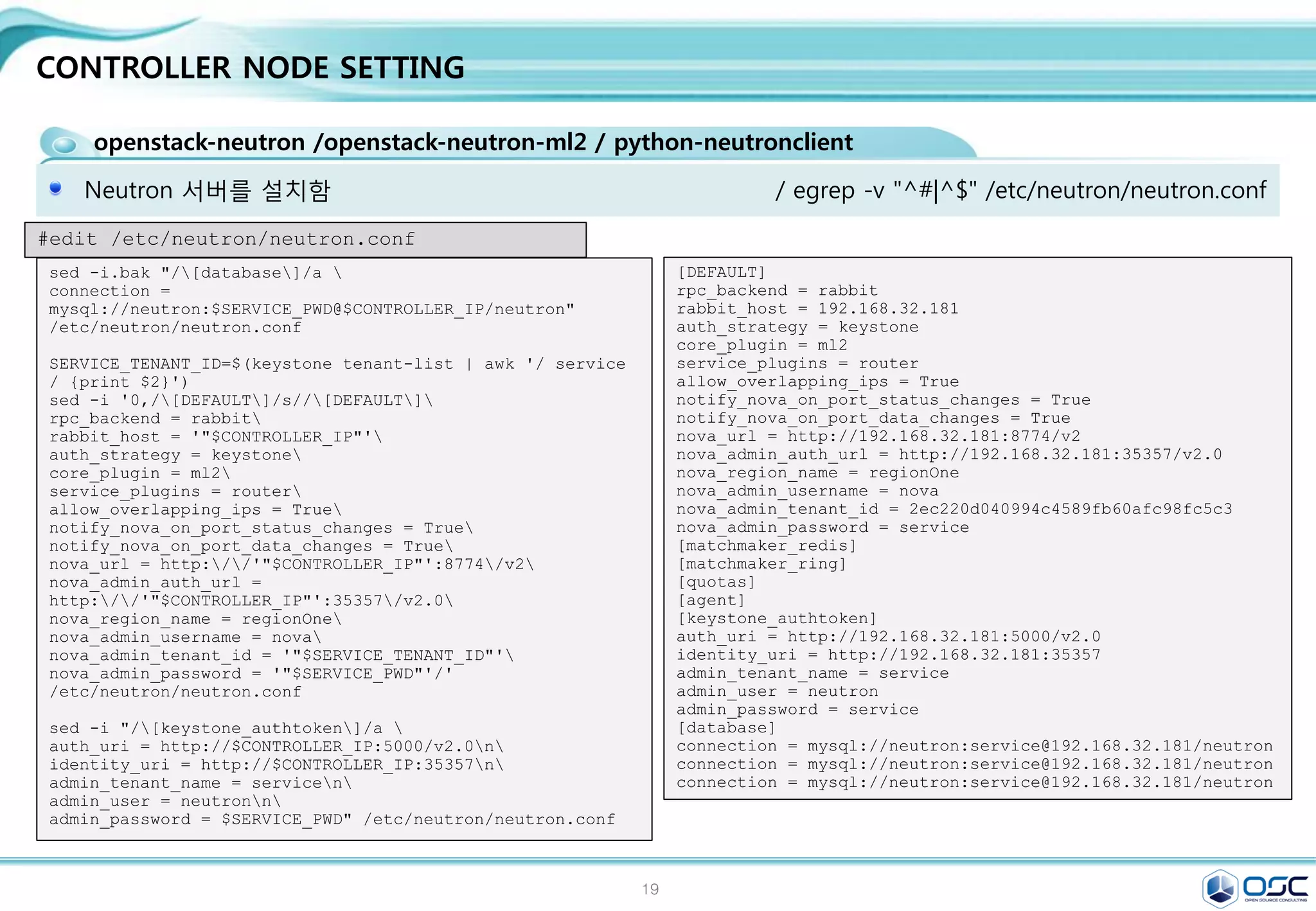 19
CONTROLLER NODE SETTING
nova-api / nova-compute /nova-scheduler /nova-conductor module
인스턴스 생성 및 삭제를 책임지는 nova 설치
#install the nova controller components (To install and configure Compute controller components)
yum -y install openstack-nova-api openstack-nova-cert openstack-nova-conductor 
openstack-nova-console openstack-nova-novncproxy openstack-nova-scheduler 
python-novaclient
keystone user-create --name nova --pass $SERVICE_PWD
keystone user-role-add --user nova --tenant service --role admin
keystone service-create --name nova --type compute 
--description "OpenStack Compute"
keystone endpoint-create 
--service-id $(keystone service-list | awk '/ compute / {print $2}') 
--publicurl http://$CONTROLLER_IP:8774/v2/%(tenant_id)s 
--internalurl http://$CONTROLLER_IP:8774/v2/%(tenant_id)s 
--adminurl http://$CONTROLLER_IP:8774/v2/%(tenant_id)s 
--region regionOne
 
