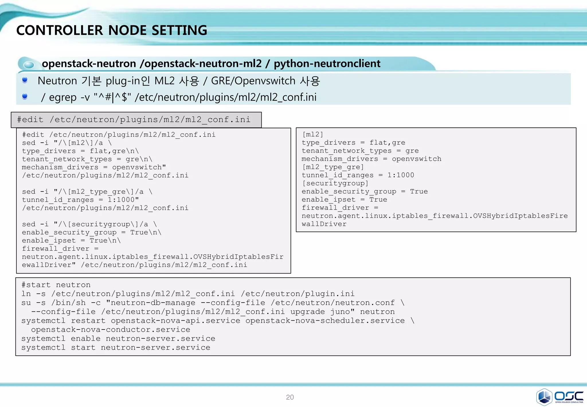 20
CONTROLLER NODE SETTING
nova-api / nova-compute /nova-scheduler /nova-conductor module
Nova.conf 파일 구성 / egrep -v "^#|^$" /etc/nova/nova.conf
[DEFAULT]
rpc_backend = rabbit
rabbit_host = 192.168.32.181
auth_strategy = keystone
my_ip = 192.168.32.181
vncserver_listen = 192.168.32.181
vncserver_proxyclient_address = 192.168.32.181
network_api_class = nova.network.neutronv2.api.API
security_group_api = neutron
linuxnet_interface_driver =
nova.network.linux_net.LinuxOVSInterfaceDriver
firewall_driver = nova.virt.firewall.NoopFirewallDriver
[baremetal]
[glance]
host = 192.168.32.181
[hyperv]
[database]
connection = mysql://nova:service@192.168.32.181/nova
[keystone_authtoken]
auth_uri = http://192.168.32.181:5000/v2.0
identity_uri = http://192.168.32.181:35357
admin_tenant_name = service
admin_user = nova
admin_password = service
[neutron]
url = http://192.168.32.181:9696
auth_strategy = keystone
admin_auth_url = http://192.168.32.181:35357/v2.0
admin_tenant_name = service
admin_username = neutron
admin_password = service
service_metadata_proxy = True
metadata_proxy_shared_secret = meta123
sed -i.bak "/[database]/a 
connection = mysql://nova:$SERVICE_PWD@$CONTROLLER_IP/nova"
/etc/nova/nova.conf
sed -i "/[DEFAULT]/a 
rpc_backend = rabbitn
rabbit_host = $CONTROLLER_IPn
auth_strategy = keystonen
my_ip = $CONTROLLER_IPn
vncserver_listen = $CONTROLLER_IPn
vncserver_proxyclient_address = $CONTROLLER_IPn
network_api_class = nova.network.neutronv2.api.APIn
security_group_api = neutronn
linuxnet_interface_driver =
nova.network.linux_net.LinuxOVSInterfaceDrivern
firewall_driver = nova.virt.firewall.NoopFirewallDriver"
/etc/nova/nova.conf
sed -i "/[keystone_authtoken]/i 
[database]nconnection = mysql://nova:$SERVICE_PWD@$CONTROLLER_IP/nova"
/etc/nova/nova.conf
sed -i "/[keystone_authtoken]/a 
auth_uri = http://$CONTROLLER_IP:5000/v2.0n
identity_uri = http://$CONTROLLER_IP:35357n
admin_tenant_name = servicen
admin_user = novan
admin_password = $SERVICE_PWD" /etc/nova/nova.conf
sed -i "/[glance]/a host = $CONTROLLER_IP" /etc/nova/nova.conf
sed -i "/[neutron]/a 
url = http://$CONTROLLER_IP:9696n
auth_strategy = keystonen
admin_auth_url = http://$CONTROLLER_IP:35357/v2.0n
admin_tenant_name = servicen
admin_username = neutronn
admin_password = $SERVICE_PWDn
service_metadata_proxy = Truen
metadata_proxy_shared_secret = $META_PWD" /etc/nova/nova.conf
#edit /etc/nova/nova.conf
 