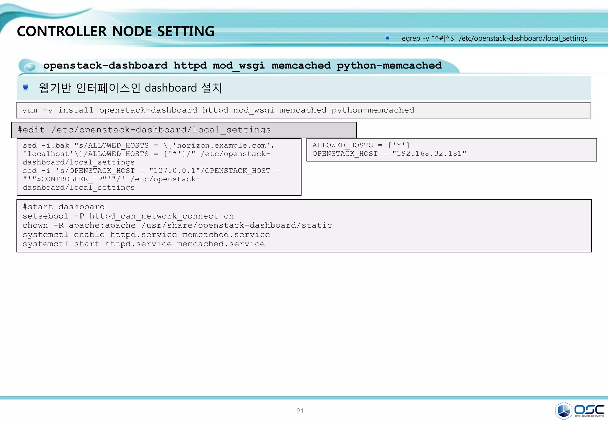 21
CONTROLLER NODE SETTING
nova-api / nova-compute /nova-scheduler /nova-conductor module
nova 서비스 구동
#start nova
su -s /bin/sh -c "nova-manage db sync" nova
systemctl enable openstack-nova-api.service openstack-nova-cert.service 
openstack-nova-consoleauth.service openstack-nova-scheduler.service 
openstack-nova-conductor.service openstack-nova-novncproxy.service
systemctl start openstack-nova-api.service openstack-nova-cert.service 
openstack-nova-scheduler.service 
openstack-nova-conductor.service openstack-nova-novncproxy.service
openstack-neutron /openstack-neutron-ml2 / python-neutronclient
Neutron 서버 설치
#create keystone entries for neutron
keystone user-create --name neutron --pass $SERVICE_PWD
keystone user-role-add --user neutron --tenant service --role admin
keystone service-create --name neutron --type network 
--description "OpenStack Networking"
keystone endpoint-create 
--service-id $(keystone service-list | awk '/ network / {print $2}') 
--publicurl http://$CONTROLLER_IP:9696 
--internalurl http://$CONTROLLER_IP:9696 
--adminurl http://$CONTROLLER_IP:9696 
--region regionOne
#install neutron
yum -y install openstack-neutron openstack-neutron-ml2 python-neutronclient
 