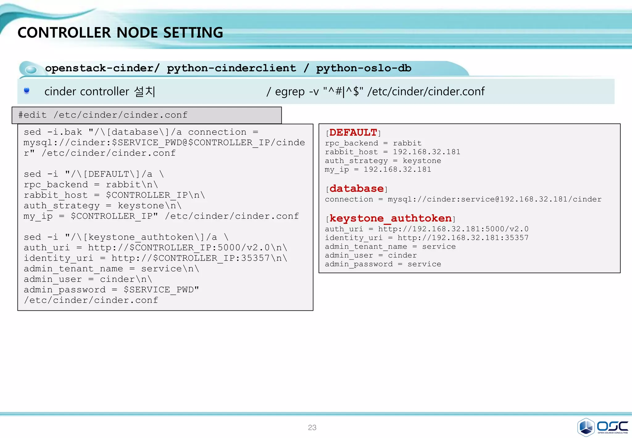 23
CONTROLLER NODE SETTING
openstack-neutron /openstack-neutron-ml2 / python-neutronclient
Neutron 기본 plug-in인 ML2 사용 / GRE/Openvswitch 사용
/ egrep -v "^#|^$" /etc/neutron/plugins/ml2/ml2_conf.ini
[ml2]
type_drivers = flat,gre
tenant_network_types = gre
mechanism_drivers = openvswitch
[ml2_type_gre]
tunnel_id_ranges = 1:1000
[securitygroup]
enable_security_group = True
enable_ipset = True
firewall_driver =
neutron.agent.linux.iptables_firewall.OVSHybridIptablesFire
wallDriver
#edit /etc/neutron/plugins/ml2/ml2_conf.ini
sed -i "/[ml2]/a 
type_drivers = flat,gren
tenant_network_types = gren
mechanism_drivers = openvswitch"
/etc/neutron/plugins/ml2/ml2_conf.ini
sed -i "/[ml2_type_gre]/a 
tunnel_id_ranges = 1:1000"
/etc/neutron/plugins/ml2/ml2_conf.ini
sed -i "/[securitygroup]/a 
enable_security_group = Truen
enable_ipset = Truen
firewall_driver =
neutron.agent.linux.iptables_firewall.OVSHybridIptablesFir
ewallDriver" /etc/neutron/plugins/ml2/ml2_conf.ini
#edit /etc/neutron/plugins/ml2/ml2_conf.ini
#start neutron
ln -s /etc/neutron/plugins/ml2/ml2_conf.ini /etc/neutron/plugin.ini
su -s /bin/sh -c "neutron-db-manage --config-file /etc/neutron/neutron.conf 
--config-file /etc/neutron/plugins/ml2/ml2_conf.ini upgrade juno" neutron
systemctl restart openstack-nova-api.service openstack-nova-scheduler.service 
openstack-nova-conductor.service
systemctl enable neutron-server.service
systemctl start neutron-server.service
 