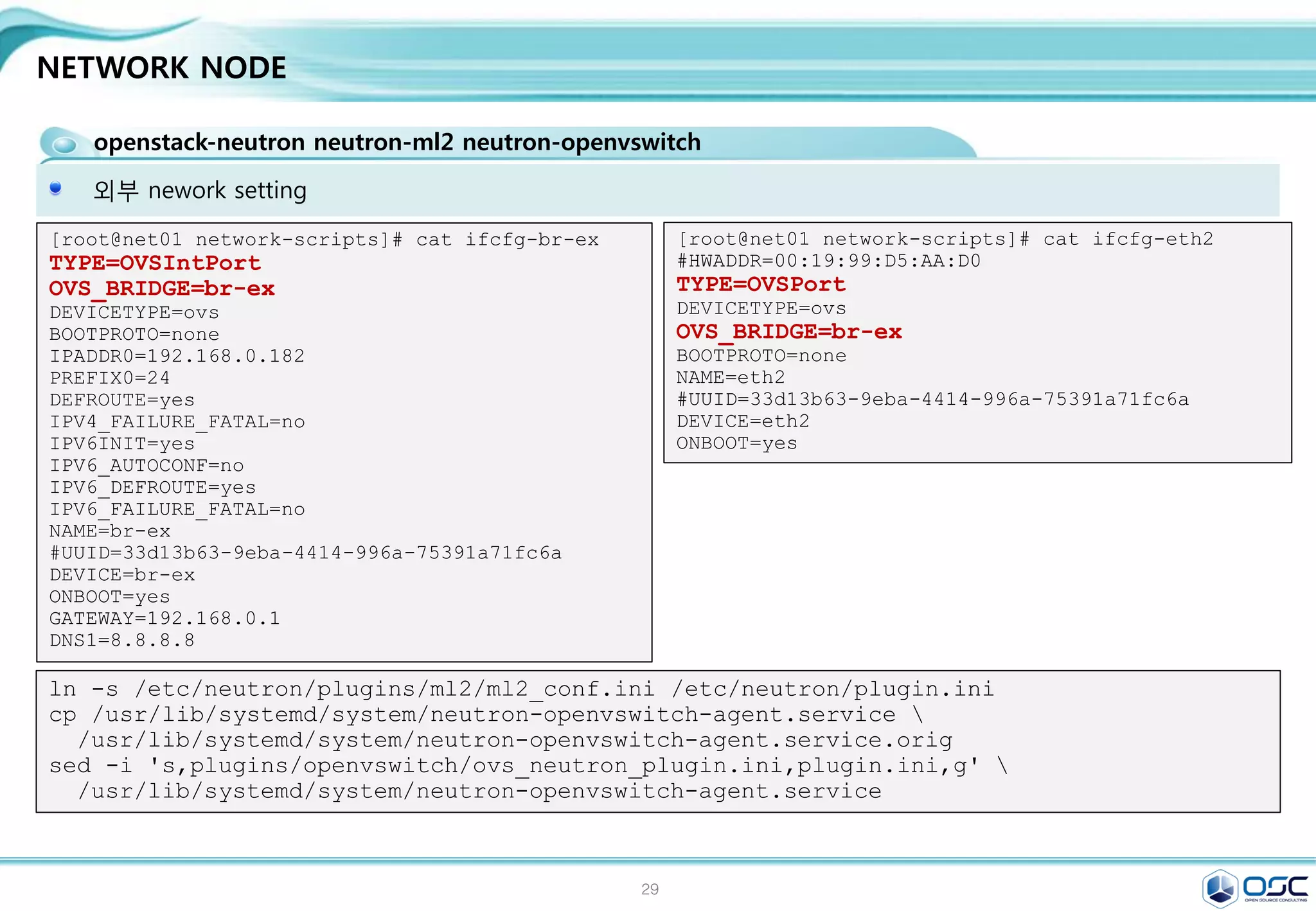 29
NETWORK NODE
openstack-neutron neutron-ml2 neutron-openvswitch
Controller에 openvswitch와 L3 부분이 추가된다고 생각하면 된다 . 다른 부분은 진한 글씨체임
egrep -v "^#|^$" /etc/neutron/neutron.conf / egrep -v "^#|^$" /etc/neutron/l3_agent.ini
yum -y install openstack-neutron openstack-neutron-ml2 openstack-neutron-openvswitch
[DEFAULT]
rpc_backend = rabbit
rabbit_host = 192.168.0.181
auth_strategy = keystone
core_plugin = ml2
service_plugins = router
allow_overlapping_ips = True
[matchmaker_redis]
[keystone_authtoken]
auth_uri = http://192.168.0.181:5000/v2.0
identity_uri = http://192.168.0.181:35357
admin_tenant_name = service
admin_user = neutron
admin_password = service
sed -i '0,/[DEFAULT]/s//[DEFAULT]
rpc_backend = rabbit
rabbit_host = '"$CONTROLLER_IP"'
auth_strategy = keystone
core_plugin = ml2
service_plugins = router
allow_overlapping_ips = True/'
/etc/neutron/neutron.conf
sed -i "/[keystone_authtoken]/a 
auth_uri = http://$CONTROLLER_IP:5000/v2.0n
identity_uri = http://$CONTROLLER_IP:35357n
admin_tenant_name = servicen
admin_user = neutronn
admin_password = $SERVICE_PWD"
/etc/neutron/neutron.conf
#edit /etc/neutron/neutron.conf
[DEFAULT]
interface_driver =
neutron.agent.linux.interface.OVSInterfaceDriver
use_namespaces = True
external_network_bridge = br-ex
sed -i "/[DEFAULT]/a 
interface_driver =
neutron.agent.linux.interface.OVSInterfaceDrivern
use_namespaces = Truen
external_network_bridge = br-ex"
/etc/neutron/l3_agent.ini
#edit /etc/neutron/l3_agent.ini
 