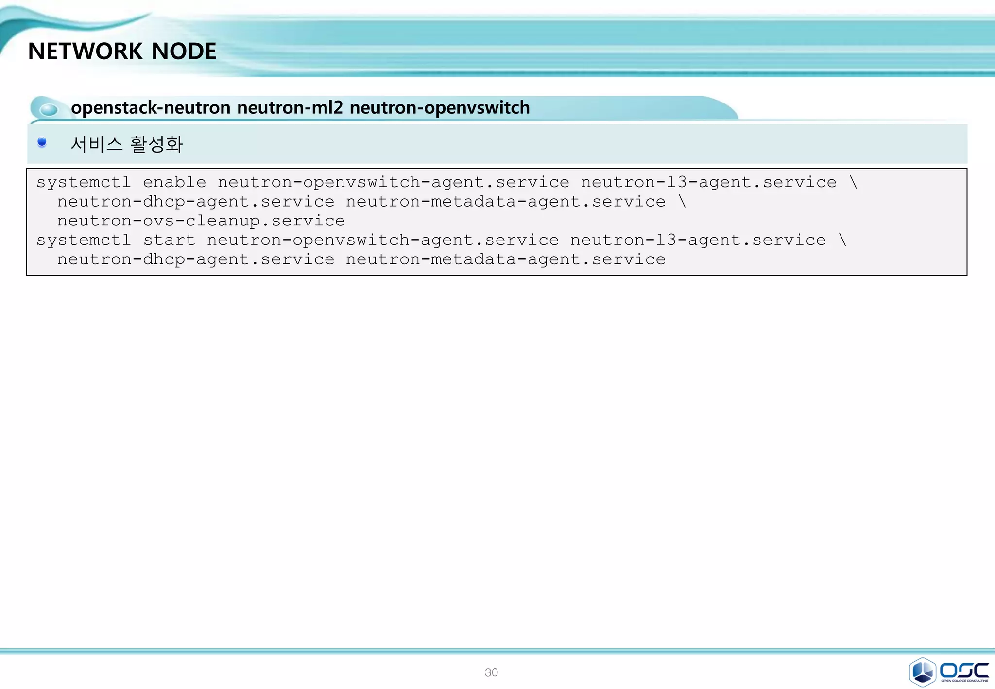 30
NETWORK NODE
openstack-neutron neutron-ml2 neutron-openvswitch
Openvswitch setting / egrep -v "^#|^$" /etc/neutron/plugins/ml2/ml2_conf.ini
[ml2]
type_drivers = flat,gre
tenant_network_types = gre
mechanism_drivers = openvswitch
[ml2_type_flat]
flat_networks = external
[ml2_type_vlan]
[ml2_type_gre]
tunnel_id_ranges = 1:1000
[ml2_type_vxlan]
[securitygroup]
enable_security_group = True
enable_ipset = True
firewall_driver =
neutron.agent.linux.iptables_firewall.OVSHybridIp
tablesFirewallDriver
[ovs]
local_ip = 192.168.33.182
enable_tunneling = True
bridge_mappings = external:br-ex
[agent]
tunnel_types = gre
sed -i "/[ml2]/a 
type_drivers = flat,gren
tenant_network_types = gren
mechanism_drivers = openvswitch"
/etc/neutron/plugins/ml2/ml2_conf.ini
sed -i "/[ml2_type_flat]/a 
flat_networks = external"
/etc/neutron/plugins/ml2/ml2_conf.ini
sed -i "/[ml2_type_gre]/a 
tunnel_id_ranges = 1:1000"
/etc/neutron/plugins/ml2/ml2_conf.ini
sed -i "/[securitygroup]/a 
enable_security_group = Truen
enable_ipset = Truen
firewall_driver =
neutron.agent.linux.iptables_firewall.OVSHybridI
ptablesFirewallDrivern
[ovs]n
local_ip = $THISHOST_TUNNEL_IPn
enable_tunneling = Truen
bridge_mappings = external:br-exn
[agent]n
tunnel_types = gre"
/etc/neutron/plugins/ml2/ml2_conf.ini
#edit /etc/neutron/plugins/ml2/ml2_conf.ini
 