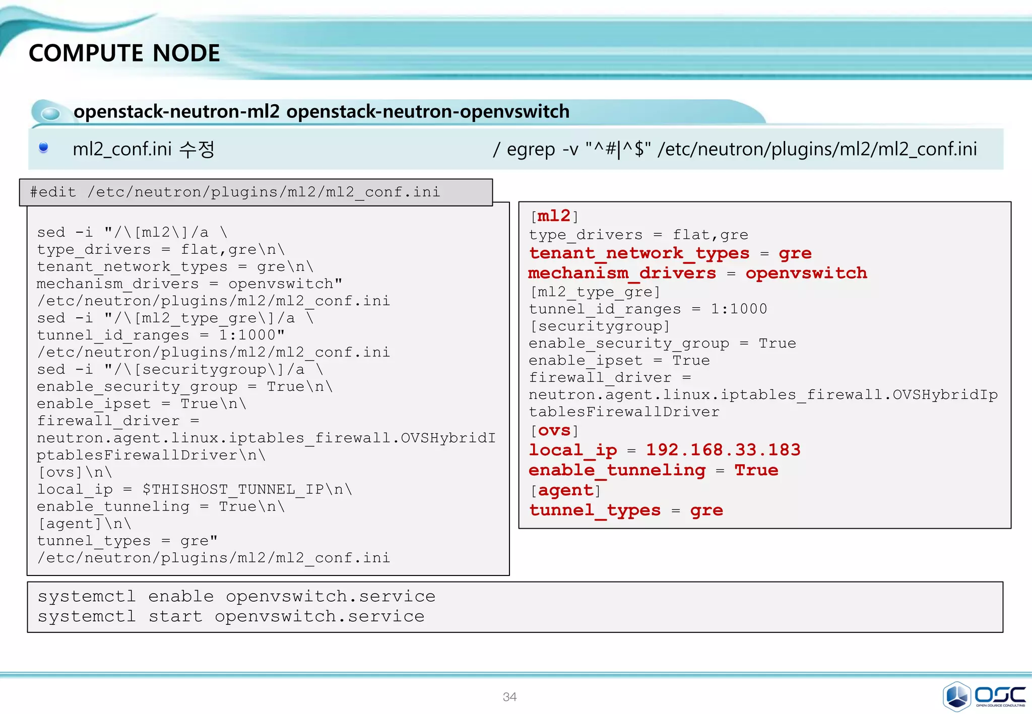 34
NETWORK NODE
openstack-neutron neutron-ml2 neutron-openvswitch
외부 nework setting
[root@net01 network-scripts]# cat ifcfg-eth2
#HWADDR=00:19:99:D5:AA:D0
TYPE=OVSPort
DEVICETYPE=ovs
OVS_BRIDGE=br-ex
BOOTPROTO=none
NAME=eth2
#UUID=33d13b63-9eba-4414-996a-75391a71fc6a
DEVICE=eth2
ONBOOT=yes
[root@net01 network-scripts]# cat ifcfg-br-ex
TYPE=OVSIntPort
OVS_BRIDGE=br-ex
DEVICETYPE=ovs
BOOTPROTO=none
IPADDR0=192.168.0.182
PREFIX0=24
DEFROUTE=yes
IPV4_FAILURE_FATAL=no
IPV6INIT=yes
IPV6_AUTOCONF=no
IPV6_DEFROUTE=yes
IPV6_FAILURE_FATAL=no
NAME=br-ex
#UUID=33d13b63-9eba-4414-996a-75391a71fc6a
DEVICE=br-ex
ONBOOT=yes
GATEWAY=192.168.0.1
DNS1=8.8.8.8
ln -s /etc/neutron/plugins/ml2/ml2_conf.ini /etc/neutron/plugin.ini
cp /usr/lib/systemd/system/neutron-openvswitch-agent.service 
/usr/lib/systemd/system/neutron-openvswitch-agent.service.orig
sed -i 's,plugins/openvswitch/ovs_neutron_plugin.ini,plugin.ini,g' 
/usr/lib/systemd/system/neutron-openvswitch-agent.service
 