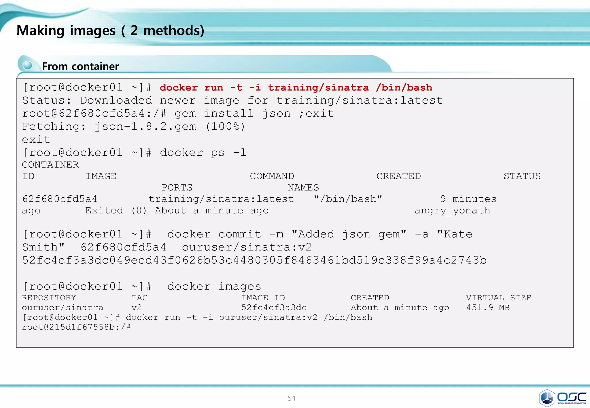 54
Installing Docker on CentOS 7
.
Hostname setting
Docker install / Docker start 등록 / 최신버전 update
#env setting
export LANG=en_US.UTF-8;
#hostname setting
yes | cp -f /dev/null /etc/hostname;echo "docker" > /etc/hostname ; hostname;
systemctl disable firewalld; systemctl stop firewalld
#repo copy
scp 192.168.0.220:/etc/yum.repos.d/osc.repo /etc/yum.repos.d/osc.repo
#docker installation/setting
yum -y install update > /dev/null ; yum -y install docker; systemctl enable docker;
systemctl start docker; systemctl status docker | grep Active
#update docker to latest version
#wget https://get.docker.com/builds/Linux/x86_64/docker-latest -O $(type -P docker)
# check the version
docker version
 