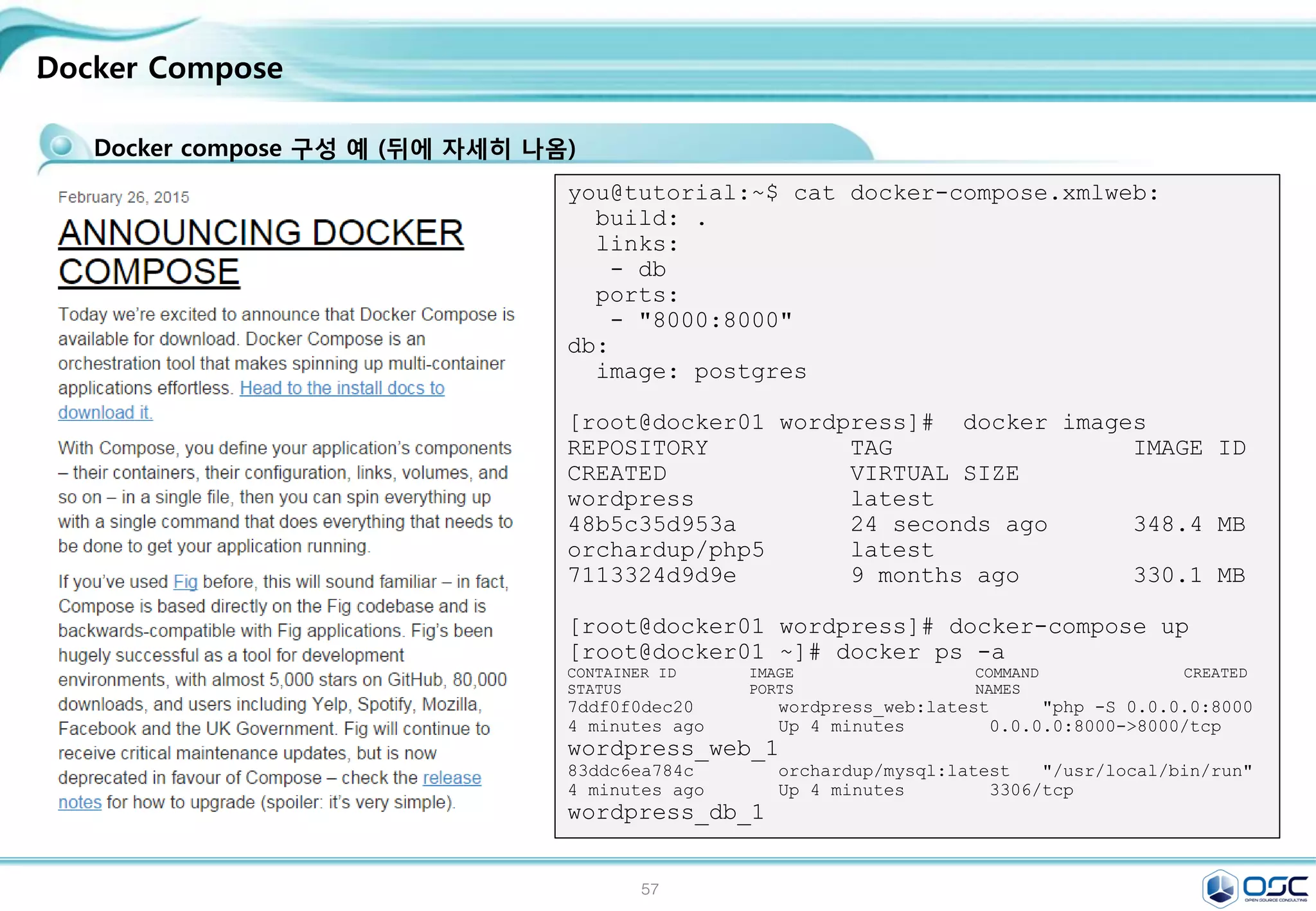 57
.
: A "Hello world“ / An Interactive Container
컨테이너를 상자 안의 프로세스라고 비유할 수 있습니다.
상자는 프로세스가 필요로 하는 모든 것, 파일 시스템, 시스템 라이브러리, 쉘 등을 가지고 있지만, 기본적으로
아무것도 실행하고 있지 않습니다.
그 프로세스들을 실행함으로써, 컨테이너를 시작합니다.
[root@docker ~]# docker run centos echo "Hellow world"
Hellow world
Run your new image [ Dockerizing Applications ]
[root@docker01 ~]# docker run -i -t --name osc centos /bin/bash # i,--
interacitve . -t,--tty
[root@6cfe2306796b /]# ip a | grep eth0
11: eth0: <BROADCAST,UP,LOWER_UP> mtu 1500 qdisc pfifo_fast state UP qlen 1000
inet 172.17.0.4/16 scope global eth0
[root@6cfe2306796b /]# yum install -y wget > /dev/null ; exit
[root@docker ~]# docker ps -a
CONTAINER ID IMAGE COMMAND CREATED STATUS PORTS NAMES
6cfe2306796b centos:7 "/bin/bash" 5 minutes ago Exited (0) 46 seconds ago osc
[root@docker ~]# docker start osc ;docker ps ; docker attach osc
osc
[root@6cfe2306796b /]# rpm -qa wget
wget-1.14-10.el7_0.1.x86_64
[root@6cfe2306796b /]# ctrl+p , ctrl+q # shell 종료없이 호스트로 복귀
출처 : https://docs.docker.com/userguide/usingdocker/
 