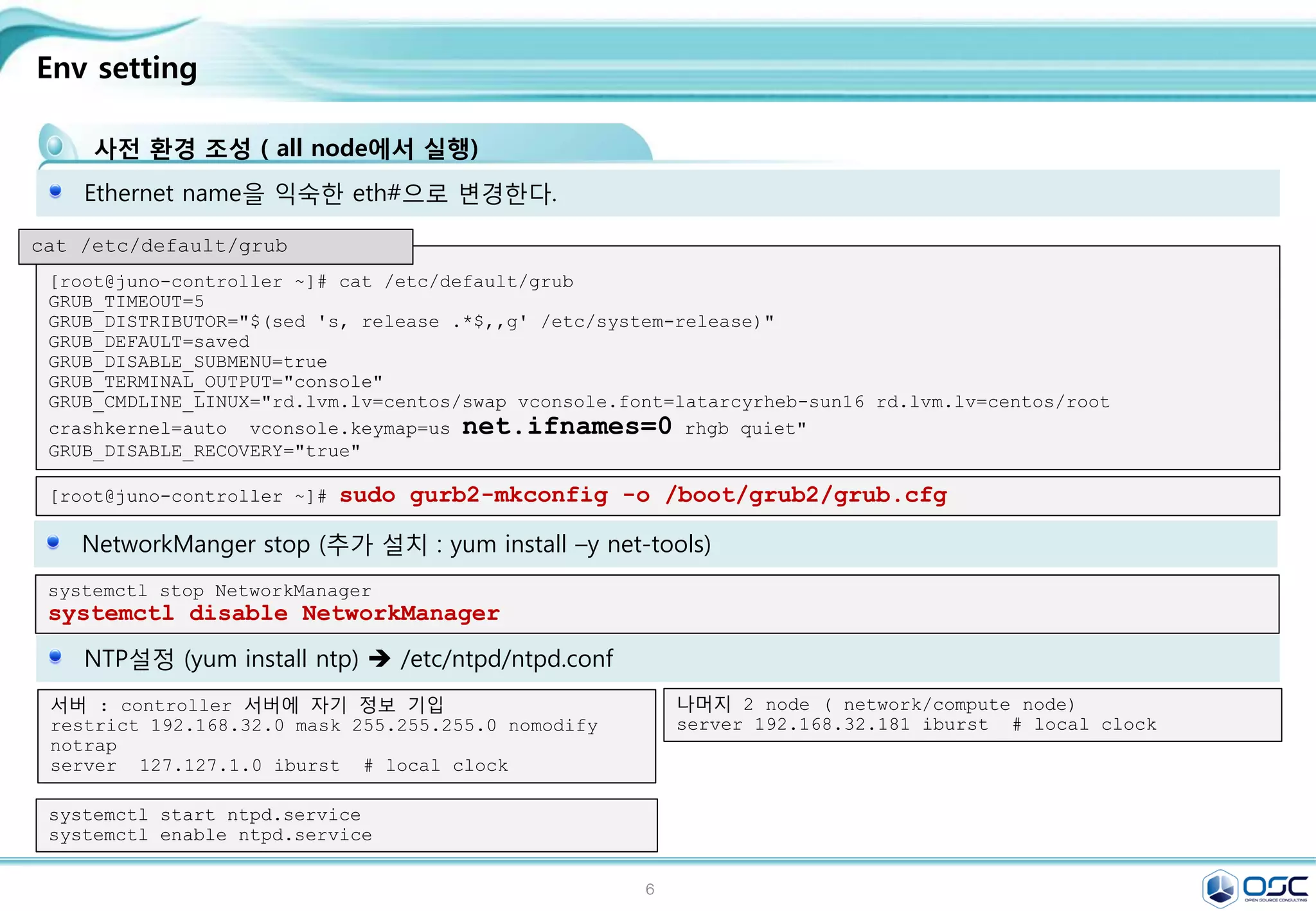 6
What to do during 30 min.
OpenStack Juno Install with Neutron on CentOS 7
후에 최종적으로 4 node configuration으로 변환될 예정임. (+1 compute node)
http://docs.openstack.org/juno http://behindtheracks.com/category/juno/
첫번째 eth0에는 각기 아래 ip가 부여됩니다.(Mgt network)
• juno-controller: 192.168.32.181 / juno-network: 192.168.32.182
• juno-compute01: 192.168.32.183 / juno-compute02: 192.168.32.184
두번째 eth1에는 각기 아래 ip가 부여됩니다. (tunneling network)
* juno-network: 192.168.33.182 / juno-compute01: 192.168.33.183 / juno-compute02: 192.168.33.184
세번째 eth2에는 floating IP를 가지게 됩니다. (public network-floating)
* juno-network: pulbic IP는 따로 IP를 주지 않음.
 