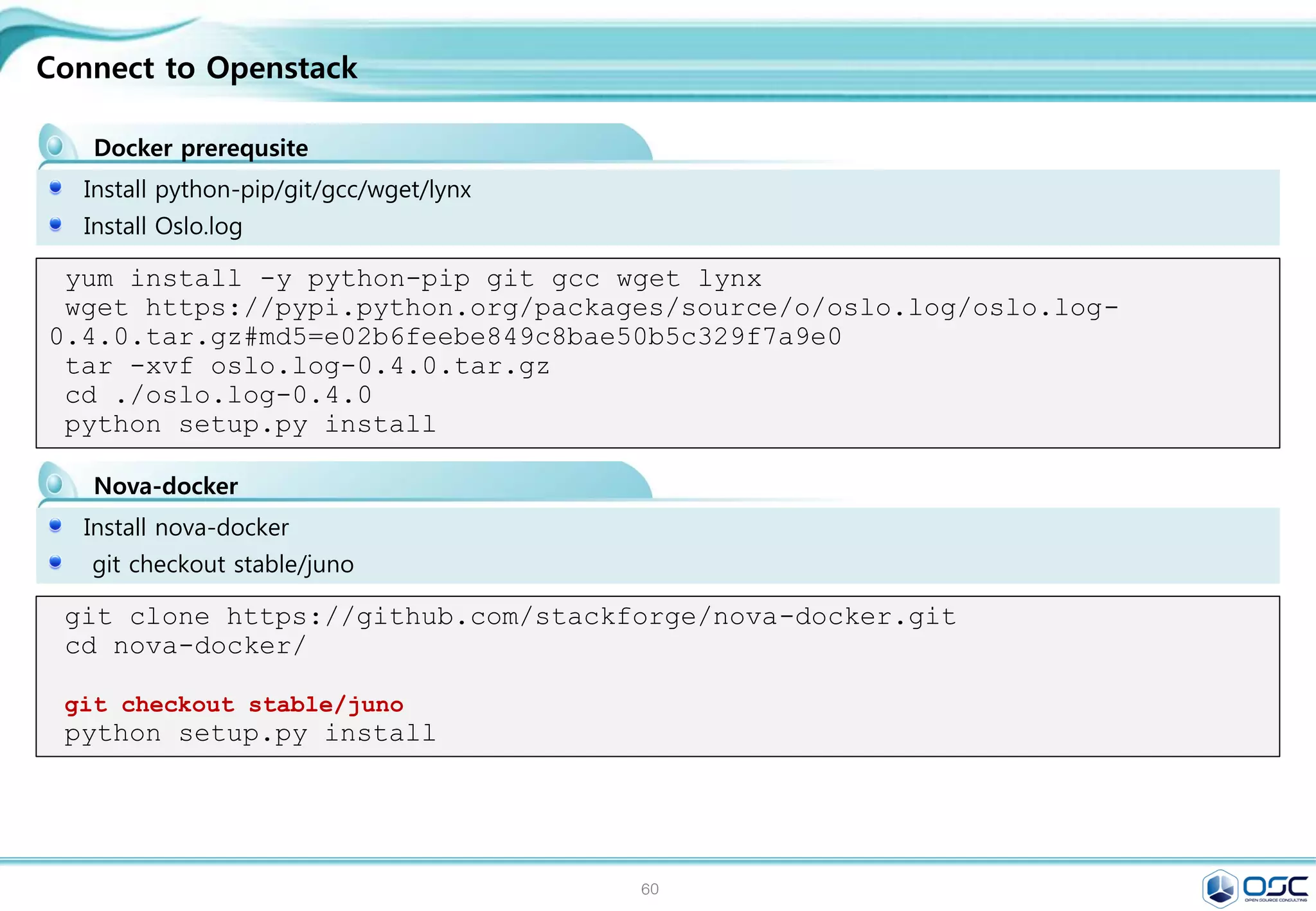 60
.
training/webapp
Running a Web Application in Docker
[root@docker01 ~]# docker run -d -P training/webapp python app.py # -d, --
detach=false /
[root@docker01 ~]# docker ps -l
CONTAINER ID IMAGE COMMAND CREATED
STATUS PORTS NAMES
489160dbba6b training/webapp:latest "python app.py" 5 minutes
ago Up 5 minutes 0.0.0.0:49154->5000/tcp serene_heisenberg
[root@docker01 ~]# docker logs -f cocky_hopper
* Running on http://0.0.0.0:5000/
192.168.0.4 - - [28/Feb/2015 22:14:54] "GET / HTTP/1.1" 200 -
192.168.0.4 - - [28/Feb/2015 22:14:55] "GET /favicon.ico HTTP/1.1" 404 -
# ip addr show docker0:
inet 172.17.42.1/16 scope docker0
[root@docker ~]# iptables -L
Chain INPUT (policy ACCEPT)
target prot opt source
destination
ACCEPT tcp -- anywhere
172.17.0.2 tcp
dpt:commplex-main
[root@docker ~]# lynx http://172.17.0.2:5000
 
