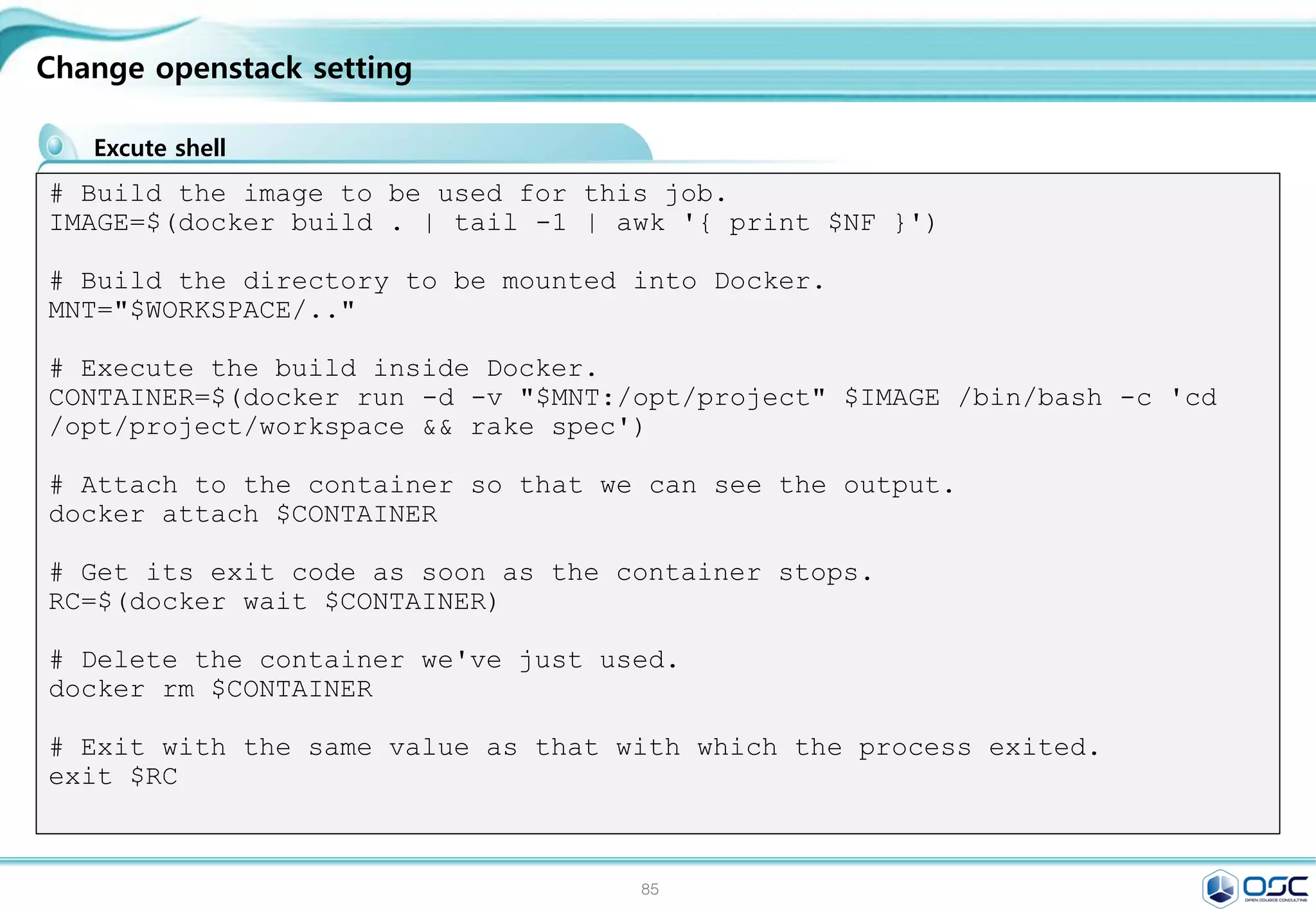 84
Nginx website
Nginx dockerfile
Dockerfile
#Dockerfile
FROM ubuntu:14.04
MAINTAINER hojin kim “khoj@osci.kr"
ENV REFRESHED_AT 2015-03-09
RUN apt-get update
RUN apt-get -y -q install nginx
RUN mkdir -p /var/www/html/website
ADD nginx/global.conf /etc/nginx/conf.d/
ADD nginx/nginx.conf /etc/nginx/
EXPOSE 80
#global.conf
server {
listen 0.0.0.0:80;
server_name _;
root /var/www/html/website;
index index.html index.htm;
access_log /var/log/nginx/default_access.log;
error_log /var/log/nginx/default_error.log;
}
 
