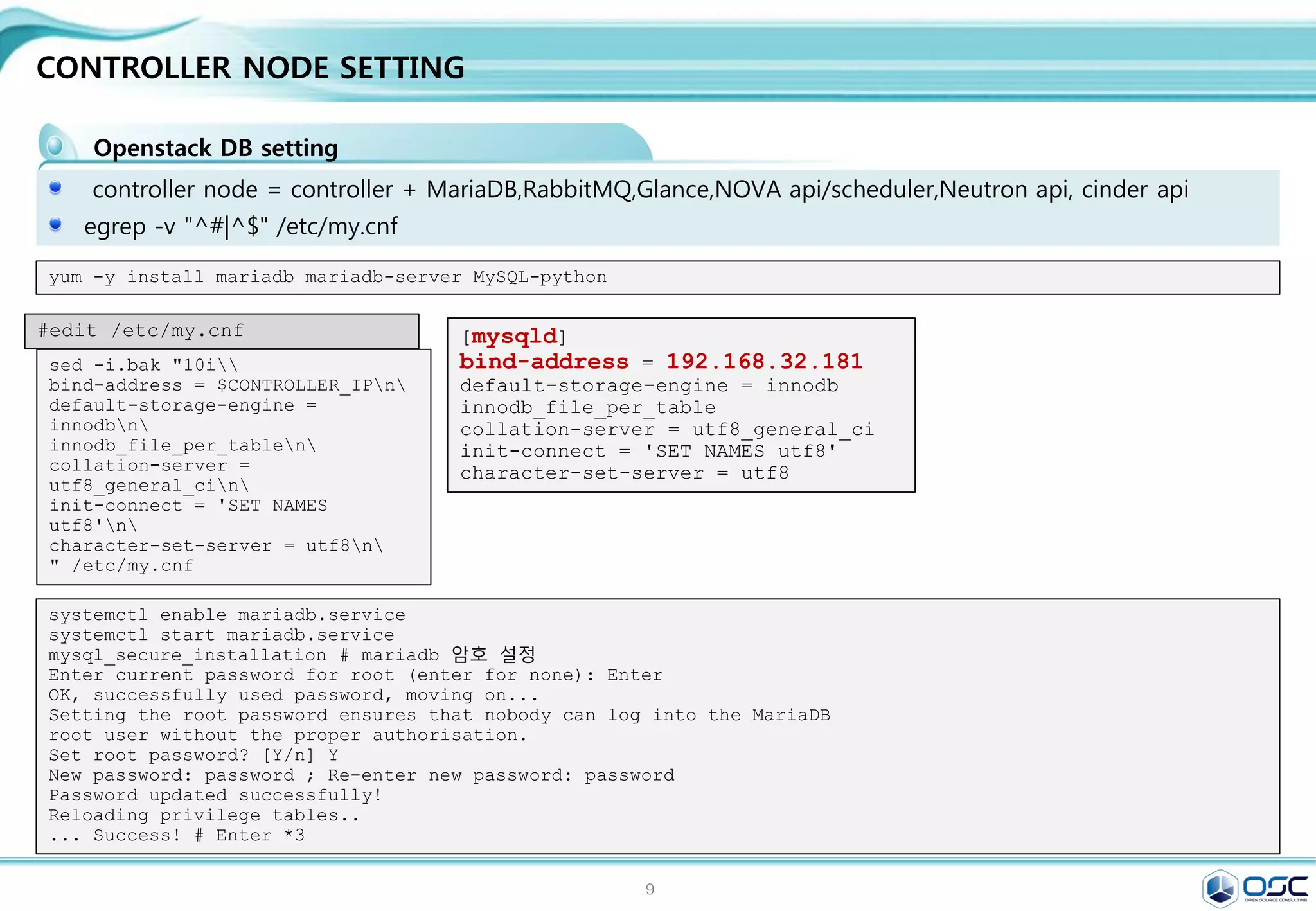 9
Env setting
사전 환경 조성 ( all node에서 실행)
[root@juno-controller ~]# cat /etc/default/grub
GRUB_TIMEOUT=5
GRUB_DISTRIBUTOR="$(sed 's, release .*$,,g' /etc/system-release)"
GRUB_DEFAULT=saved
GRUB_DISABLE_SUBMENU=true
GRUB_TERMINAL_OUTPUT="console"
GRUB_CMDLINE_LINUX="rd.lvm.lv=centos/swap vconsole.font=latarcyrheb-sun16 rd.lvm.lv=centos/root
crashkernel=auto vconsole.keymap=us net.ifnames=0 rhgb quiet"
GRUB_DISABLE_RECOVERY="true"
Ethernet name을 익숙한 eth#으로 변경한다.
cat /etc/default/grub
[root@juno-controller ~]# sudo gurb2-mkconfig -o /boot/grub2/grub.cfg
systemctl stop NetworkManager
systemctl disable NetworkManager
NetworkManger stop (추가 설치 : yum install –y net-tools)
서버 : controller 서버에 자기 정보 기입
restrict 192.168.32.0 mask 255.255.255.0 nomodify
notrap
server 127.127.1.0 iburst # local clock
NTP설정 (yum install ntp)  /etc/ntp.conf
나머지 2 node ( network/compute node)
server 192.168.32.181 iburst # local clock
systemctl start ntpd.service
systemctl enable ntpd.service
 