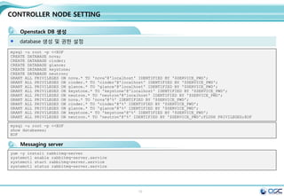 10
Env setting
환경 변수 setting (env parameter setting)
Centos 7 minimum installation
yum -y install epel-release
yum -y install http://rdo.fedorapeople.org/openstack-juno/rdo-release-juno.rpm
yum -y upgrade
#Updated: centos-release.x86_64 0:7-0.1406.el7.centos.2.6
systemctl stop firewalld.service;systemctl disable firewalld.service
getenforce
sed -i 's/enforcing/permissive/g' /etc/selinux/config
echo 0 > /sys/fs/selinux/enforce
CONTROLLER_IP=192.168.32.181
ADMIN_TOKEN=ADMIN
SERVICE_PWD=service
ADMIN_PWD=password
META_PWD=meta123
#juno-controller node
THISHOST_NAME=juno-controller
THISHOST_IP=192.168.32.181
THISHOST_NETMASK=255.255.255.0
THISHOST_GATEWAY=192.168.32.1
THISHOST_DNS=192.168.32.1
THISHOST_TUNNEL_IP=na
THISHOST_TUNNEL_NETMASK=24
OpenStack용 rpm을 제공하는 Third Party Repository를 모든 노드에 설정
CONTROLLER_IP=192.168.32.181
ADMIN_TOKEN=ADMIN
SERVICE_PWD=service
ADMIN_PWD=password
META_PWD=meta123
#juno-network node
THISHOST_NAME=juno-network
THISHOST_IP=192.168.32.182
THISHOST_NETMASK=255.255.255.0
THISHOST_GATEWAY=192.168.32.1
THISHOST_DNS=192.168.32.1
THISHOST_TUNNEL_IP=192.168.33.
182
THISHOST_TUNNEL_NETMASK=24
CONTROLLER_IP=192.168.32.181
ADMIN_TOKEN=ADMIN
SERVICE_PWD=service
ADMIN_PWD=password
META_PWD=meta123
#juno-compute node
THISHOST_NAME=juno-compute
THISHOST_IP=192.168.32.183
HISHOST_NETMASK=255.255.255.0
THISHOST_GATEWAY=192.168.32.1
THISHOST_DNS=192.168.32.1
THISHOST_TUNNEL_IP=192.168.33.
183
THISHOST_TUNNEL_NETMASK=24
juno-controller:/root/env.sh juno-network:/root/env.sh juno-compute01/02:/root/env.sh
All node
192.168.X.184
 